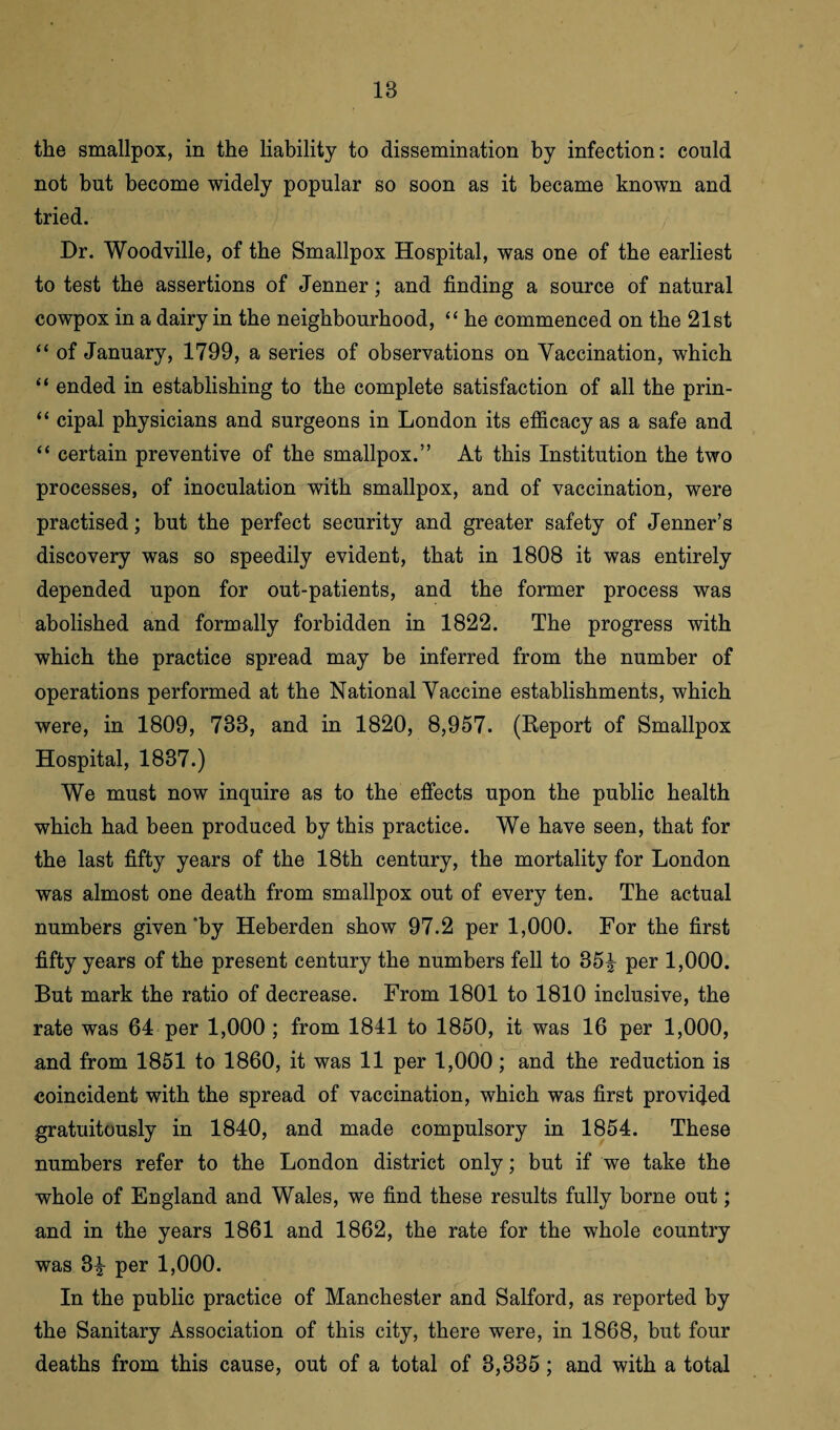 IB the smallpox, in the liability to dissemination by infection: could not but become widely popular so soon as it became known and tried. Dr. Woodville, of the Smallpox Hospital, was one of the earliest to test the assertions of Jenner; and finding a source of natural cowpox in a dairy in the neighbourhood, “ he commenced on the 21st “ of January, 1799, a series of observations on Vaccination, which “ ended in establishing to the complete satisfaction of all the prin- “ cipal physicians and surgeons in London its efficacy as a safe and “ certain preventive of the smallpox.” At this Institution the two processes, of inoculation with smallpox, and of vaccination, were practised; but the perfect security and greater safety of Jenner’s discovery was so speedily evident, that in 1808 it was entirely depended upon for out-patients, and the former process was abolished and formally forbidden in 1822. The progress with which the practice spread may be inferred from the number of operations performed at the National Vaccine establishments, which were, in 1809, 733, and in 1820, 8,957. (Report of Smallpox Hospital, 1837.) We must now inquire as to the effects upon the public health which had been produced by this practice. We have seen, that for the last fifty years of the 18th century, the mortality for London was almost one death from smallpox out of every ten. The actual numbers given 'by Heberden show 97.2 per 1,000. For the first fifty years of the present century the numbers fell to 35^ per 1,000. But mark the ratio of decrease. From 1801 to 1810 inclusive, the rate was 64 per 1,000 ; from 1841 to 1850, it was 16 per 1,000, and from 1851 to 1860, it was 11 per 1,000; and the reduction is coincident with the spread of vaccination, which was first provided gratuitously in 1840, and made compulsory in 1854. These numbers refer to the London district only; but if we take the whole of England and Wales, we find these results fully borne out; and in the years 1861 and 1862, the rate for the whole country was 3£ per 1,000. In the public practice of Manchester and Salford, as reported by the Sanitary Association of this city, there were, in 1868, but four deaths from this cause, out of a total of 3,335; and with a total