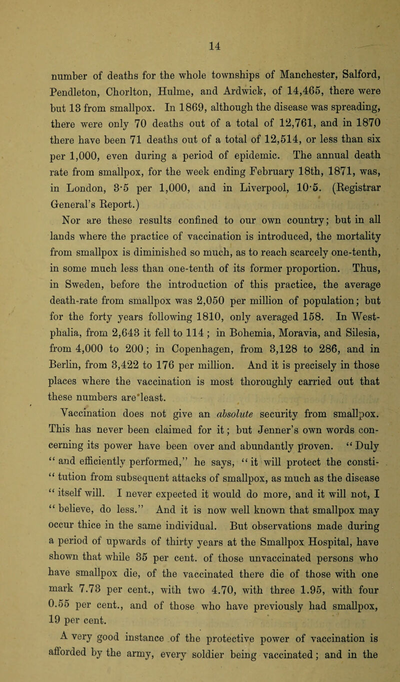 number of deaths for the whole townships of Manchester, Salford, Pendleton, Chorlton, Hulme, and Ardwick, of 14,465, there were but 13 from smallpox. In 1869, although the disease was spreading, there were only 70 deaths out of a total of 12,761, and in 1870 there have been 71 deaths out of a total of 12,514, or less than six per 1,000, even during a period of epidemic. The annual death rate from smallpox, for the week ending February 18th, 1871, was, in London, 8*5 per 1,000, and in Liverpool, 10-5. (Registrar General’s Report.) Nor are these results confined to our own country; but in all lands where the practice of vaccination is introduced, the mortality from smallpox is diminished so much, as to reach scarcely one-tenth, in some much less than one-tenth of its former proportion. Thus, in Sweden, before the introduction of this practice, the average death-rate from smallpox was 2,050 per million of population; but for the forty years following 1810, only averaged 158. In West¬ phalia, from 2,643 it fell to 114 ; in Bohemia, Moravia, and Silesia, from 4,000 to 200; in Copenhagen, from 3,128 to 286, and in Berlin, from 3,422 to 176 per million. And it is precisely in those places where the vaccination is most thoroughly carried out that these numbers areTeast. Vaccination does not give an absolute security from smallpox. This has never been claimed for it; but Jenner’s own words con¬ cerning its power have been over and abundantly proven. “Duly “ and efficiently performed,” he says, “it will protect the consti- “ tution from subsequent attacks of smallpox, as much as the disease “ itself will. I never expected it would do more, and it will not, I “ believe, do less.” And it is now well known that smallpox may occur thice in the same individual. But observations made during a period of upwards of thirty years at the Smallpox Hospital, have shown that while 35 per cent, of those unvaccinated persons who have smallpox die, of the vaccinated there die of those with one mark 7.73 per cent., with two 4.70, with three 1.95, with four 0.55 per cent., and of those who have previously had smallpox, 19 per cent. A very good instance of the protective power of vaccination is aflorded by the army, every soldier being vaccinated; and in the