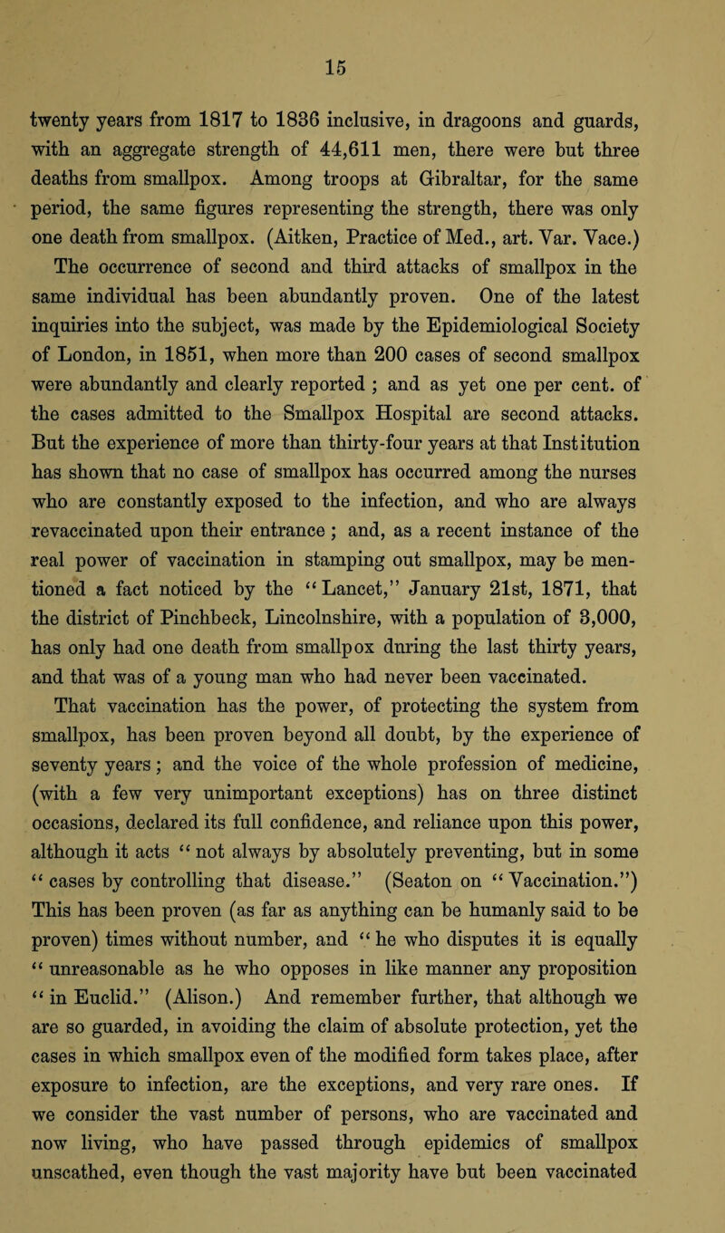 twenty years from 1817 to 1886 inclusive, in dragoons and guards, with an aggregate strength of 44,611 men, there were but three deaths from smallpox. Among troops at Gibraltar, for the same period, the same figures representing the strength, there was only one death from smallpox. (Aitken, Practice of Med., art. Yar. Yace.) The occurrence of second and third attacks of smallpox in the same individual has been abundantly proven. One of the latest inquiries into the subject, was made by the Epidemiological Society of London, in 1851, when more than 200 cases of second smallpox were abundantly and clearly reported ; and as yet one per cent, of the cases admitted to the Smallpox Hospital are second attacks. But the experience of more than thirty-four years at that Institution has shown that no case of smallpox has occurred among the nurses who are constantly exposed to the infection, and who are always revaccinated upon their entrance ; and, as a recent instance of the real power of vaccination in stamping out smallpox, may be men¬ tioned a fact noticed by the “Lancet,” January 21st, 1871, that the district of Pinchbeck, Lincolnshire, with a population of 8,000, has only had one death from smallpox dnring the last thirty years, and that was of a young man who had never been vaccinated. That vaccination has the power, of protecting the system from smallpox, has been proven beyond all doubt, by the experience of seventy years; and the voice of the whole profession of medicine, (with a few very unimportant exceptions) has on three distinct occasions, declared its full confidence, and reliance upon this power, although it acts “ not always by absolutely preventing, but in some “ cases by controlling that disease.” (Seaton on “ Vaccination.”) This has been proven (as far as anything can be humanly said to be proven) times without number, and “ he who disputes it is equally “ unreasonable as he who opposes in like manner any proposition “ in Euclid.” (Alison.) And remember further, that although we are so guarded, in avoiding the claim of absolute protection, yet the cases in which smallpox even of the modified form takes place, after exposure to infection, are the exceptions, and very rare ones. If we consider the vast number of persons, who are vaccinated and now living, who have passed through epidemics of smallpox unscathed, even though the vast majority have but been vaccinated