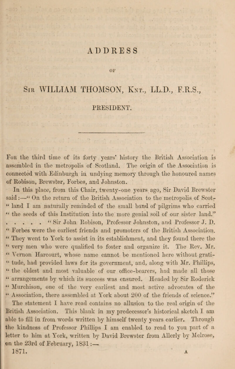 ADDRESS OF Sir WILLIAM THOMSON, Knt., LLD., F.R.S., PRESIDENT. For tile third time of its forty years’ history the British Association is assembled in the metropolis of Scotland. The origin of the Association is connected with Edinburgh in undying memory through the honoured names of Eobison, Brewster, Forbes, and Johnston. In this place, from this Chair, twenty-one years ago, Sir David Brewster said:—“ On the return of the British Association to the metropolis of Scot- “ land I am naturally reminded of the small band of pilgrims who carried “ the seeds of this Institution into the more genial soil of our sister land.” .“ Sir John Eobison, Professor Johnston, and Professor J. D. “ Forbes were the earliest friends and promoters of the British Association. “ They went to York to assist in its establishment, and they found there the “ very men who were qualified to foster and organize it. The Eev. Mr. “ Vernon Harcourt, whose name cannot be mentioned here without grati- “ tude, had provided laws for its government, and, along with Mr. Phillips, “ the oldest and most valuable of our office-bearers, had made all those “ arrangements by which its success was ensured. Headed by Sir Eoderick “ Murchison, one of the very earliest and most active advocates of the “ Association, there assembled at York about 200 of the friends of science.” The statement I have read contains no allusion to the real origin of the British Association. This blank in my predecessor’s historical sketch I am able to fill in from words written by himself twenty years earlier. Through the kindness of Professor Phillips I am enabled to read to you part of a letter to him at York, written by David Brewster from Allerly by Melrose, on the 23rd of February, 1831:—. 1871. A