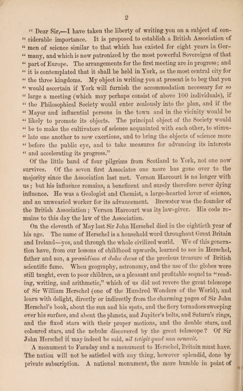 9 “ Dear Sir,—I have taken the liberty of writing you on a subject of con- (l siderable importance. It is proposed to establish a British Association of “ men of science similar to that which has existed for eight years in Ger- “ many, and which is now patronized by the most powerful Sovereigns of that “ part of Europe. The arrangements for the first meeting are in progress; and “ it is contemplated that it shall be held in York, as the most central city for “ the three kingdoms. My object in writing you at present is to beg that you “ would ascertain if York will furnish the accommodation necessary for so u large a meeting (which may perhaps consist of above 100 individuals), if “ the Philosophical Society would enter zealously into the plan, and if the “ Mayor and influential persons in the town and in the vicinity would be “ likely to promote its objects. The principal object of the Society would “ be to make the cultivators of science acquainted with each other, to stimu- “ late one another to new exertions, and to bring the objects of science more “ before the public eye, and to take measures for advancing its interests “ and accelerating its progress.” Of the little band of four pilgrims from Scotland to iork, not one now survives. Of the seven first Associates one more has gone over to the majority since the Association last met. Vernon Harcourt is no longer with us; but his influence remains, a beneficent and surely therefore never dying influence. He was a Geologist and Chemist, a large-hearted lover of science, and an unwearied worker for its advancement. Brewster was the founder of the British Association ; Vernon Harcourt was its law-giver. His code re¬ mains to this day the law of the Association. On the eleventh of May last Sir John Herschel died in the eightieth year of his age. The name of Herschel is a household word throughout Great Britain and Ireland—yes, and through the whole civilized world. We of this genera¬ tion have, from our lessons of childhood upwards, learned to see in Herschel, father and son, a presidium et didce decus of the precious treasure of British scientific fame. 'When geography, astronomy, and the use of the globes were still taught, even to poor children, as a pleasant and profitable sequel to “read¬ ing, writing, and arithmetic,” which of us did not revere the great telescope of Sir William Herschel (one of the Hundred Wonders of the World), and learn with delight, directly or indirectly from the charming pages of Sir John Herschel’s book, about the sun and his spots, and the fiery tornadoes sweeping over his surface, and about the planets, and Jupiter’s belts, and Saturn’s rings, and the fixed stars with their proper motions, and the double stars, and coloured stars, and the nebulse discovered by the great telescope ? Of Sir John Herschel it may indeed be said, nil tetigitquod non ornavit. A monument to Faraday and a monument to Herschel, Britain must have. The nation will not be satisfied with any thing, however splendid, done by private subscription. A national monument, the more humble in point of