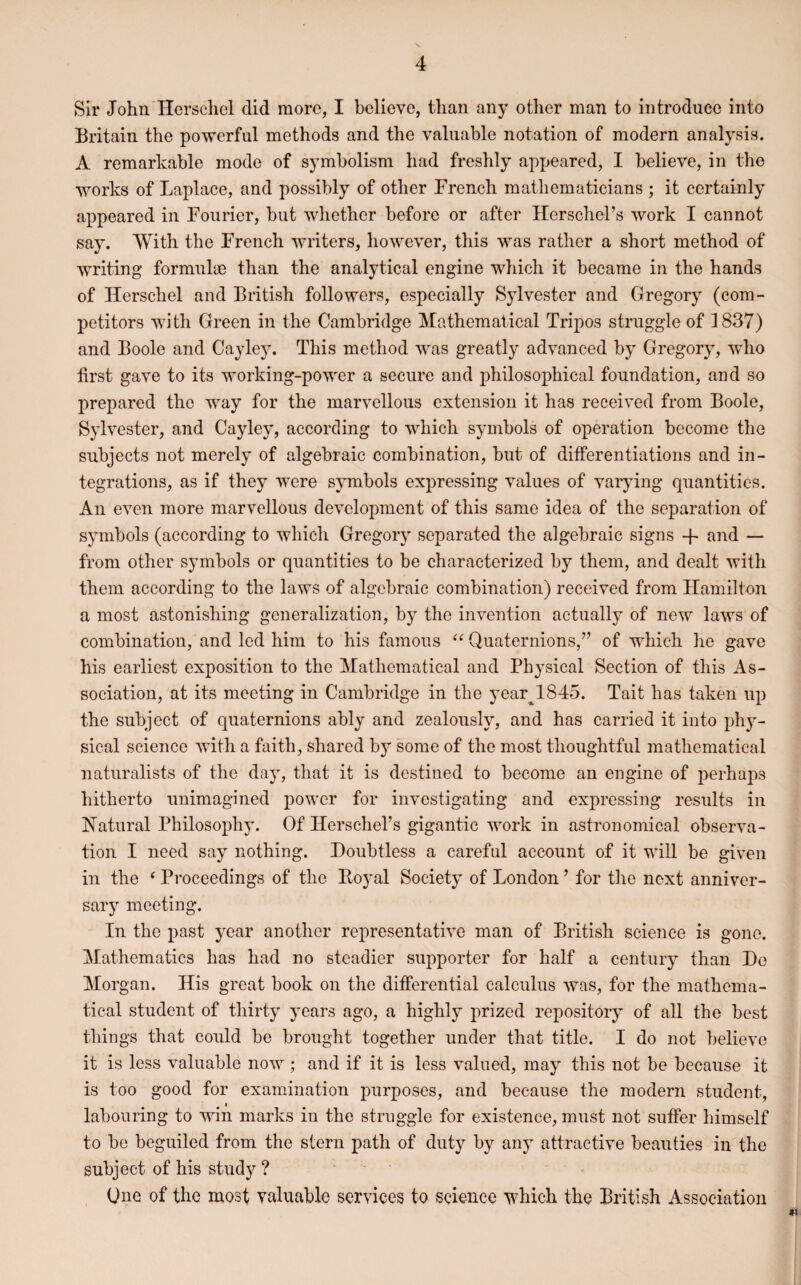 Sir John Herschel did more, I believe, than any other man to introduce into Britain the powerful methods and the valuable notation of modern analysis. A remarkable mode of symbolism had freshly appeared, I believe, in the works of Laplace, and possibly of other French mathematicians ; it certainly appeared in Fourier, but whether before or after Herschel’s work I cannot say. With the French writers, however, this was rather a short method of writing formulae than the analytical engine which it became in the hands of Herschel and British followers, especially Sylvester and Gregory (com¬ petitors with Green in the Cambridge Mathematical Tripos struggle of 3837) and Boole and Cayley. This method was greatly advanced by Gregory, who first gave to its working-power a secure and philosophical foundation, and so prepared the way for the marvellous extension it has received from Boole, Sylvester, and Cayley, according to which symbols of operation become the subjects not merely of algebraic combination, but of differentiations and in¬ tegrations, as if they were symbols expressing values of varying quantities. An even more marvellous development of this same idea of the separation of symbols (according to which Gregory separated the algebraic signs + and — from other symbols or quantities to be characterized by them, and dealt with them according to the laws of algebraic combination) received from Hamilton a most astonishing generalization, by the invention actually of new laws of combination, and led him to his famous “ Quaternions,” of which he gave his earliest exposition to the Mathematical and Physical Section of this As¬ sociation, at its meeting in Cambridge in the year^l.845. Tait has taken up the subject of quaternions ably and zealously, and has carried it into phy¬ sical science with a faith, shared hy some of the most thoughtful mathematical naturalists of the day, that it is destined to become an engine of perhaps hitherto unimagined power for investigating and expressing results in Natural Philosophy. Of Herschel’s gigantic work in astronomical observa¬ tion I need say nothing. Doubtless a careful account of it will be given in the ‘ Proceedings of the Boyal Society of London9 for the next anniver¬ sary meeting. In the past year another representative man of British science is gone. Mathematics has had no steadier supporter for half a century than Do Morgan. His great book on the differential calculus was, for the mathema¬ tical student of thirty years ago, a highly prized repository of all the best things that could be brought together under that title. I do not believe it is less valuable now ; and if it is less valued, may this not be because it is too good for examination purposes, and because the modern student, labouring to win marks in the struggle for existence, must not suffer himself to be beguiled from the stern path of duty by any attractive beauties in the subject of his study ? One of the most valuable services to science which the British Association