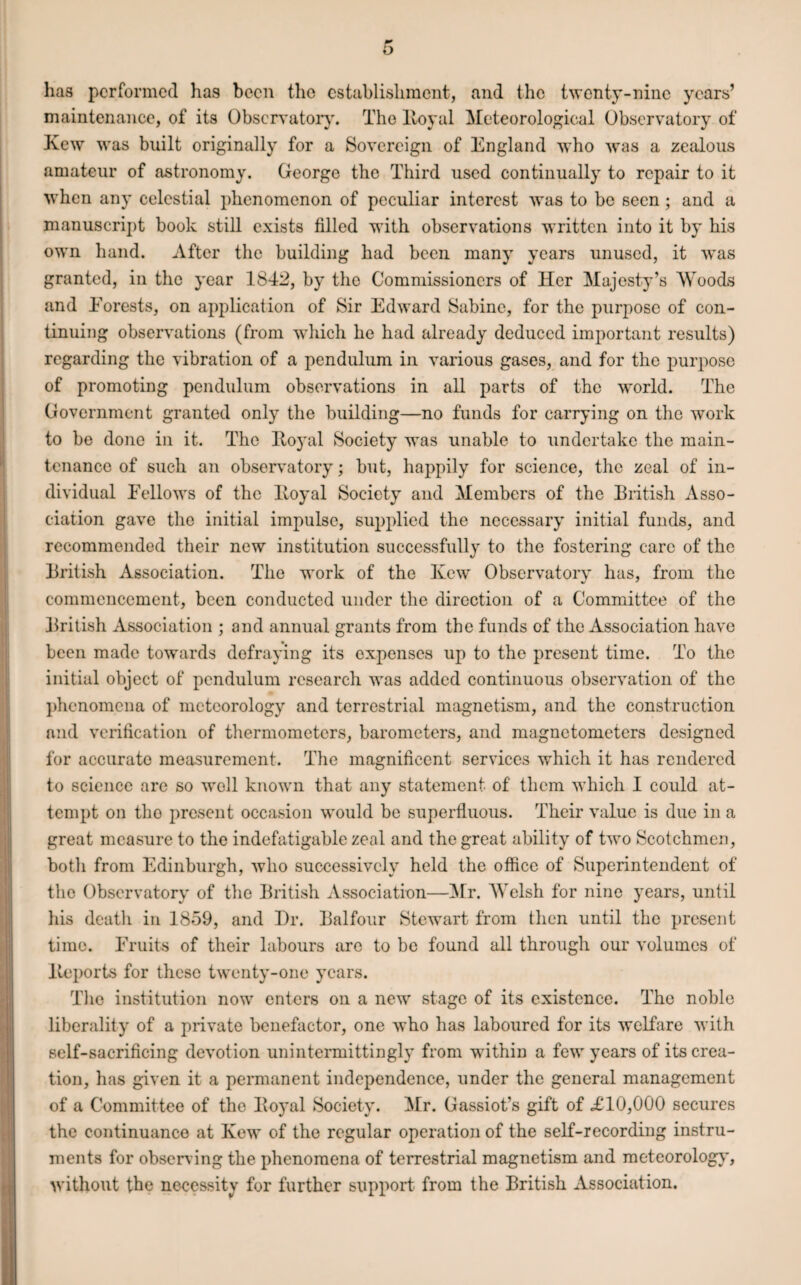 has performed has been the establishment, and the twenty-nine years’ maintenance, of its Observatory. The Royal Meteorological Observatory of Kew was built originally for a Sovereign of England who was a zealous amateur of astronomy. George the Third used continually to repair to it when any celestial phenomenon of peculiar interest was to be seen ; and a manuscript book still exists filled with observations written into it by his own hand. After the building had been many years unused, it was granted, in the year 1842, by the Commissioners of Her Majesty’s Woods and Forests, on application of Sir Edward Sabine, for the purpose of con¬ tinuing observations (from which he had already deduced important results) regarding the vibration of a pendulum in various gases, and for the purpose of promoting pendulum observations in all parts of the world. The Government granted only the building—no funds for carrying on the work to be done in it. The Royal Society was unable to undertake the main¬ tenance of such an observatory; but, happily for science, the zeal of in¬ dividual Fellows of the Royal Society and Members of the British Asso¬ ciation gave the initial impulse, supplied the necessary initial funds, and recommended their new institution successfully to the fostering care of the British Association. The work of the Kew Observatory has, from the commencement, been conducted under the direction of a Committee of the British Association ; and annual grants from the funds of the Association have been made towards defraying its expenses up to the present time. To the initial object of pendulum research was added continuous observation of the phenomena of meteorology and terrestrial magnetism, and the construction and verification of thermometers, barometers, and magnetometers designed for accurate measurement. The magnificent services which it has rendered to science are so well known that any statement of them which I could at¬ tempt on tho present occasion would be superfluous. Their value is due in a great measure to the indefatigable zeal and the great ability of two Scotchmen, both from Edinburgh, who successively held the office of Superintendent of the Observatory of the British Association—Mr. Welsh for nine years, until his death in 1859, and I)r. Balfour Stewart from then until the present time. Fruits of their labours are to be found all through our volumes of Reports for these twenty-one years. The institution now enters on a new stage of its existence. The noble liberality of a private benefactor, one who has laboured for its welfare with self-sacrificing devotion unintermittingly from within a few years of its crea¬ tion, has given it a permanent independence, under the general management of a Committee of the Royal Society. Mr. Gassiot’s gift of =£10,000 secures the continuance at Kew of the regular operation of the self-recording instru¬ ments for observing the phenomena of terrestrial magnetism and meteorology, without the necessity for further support from the British Association.