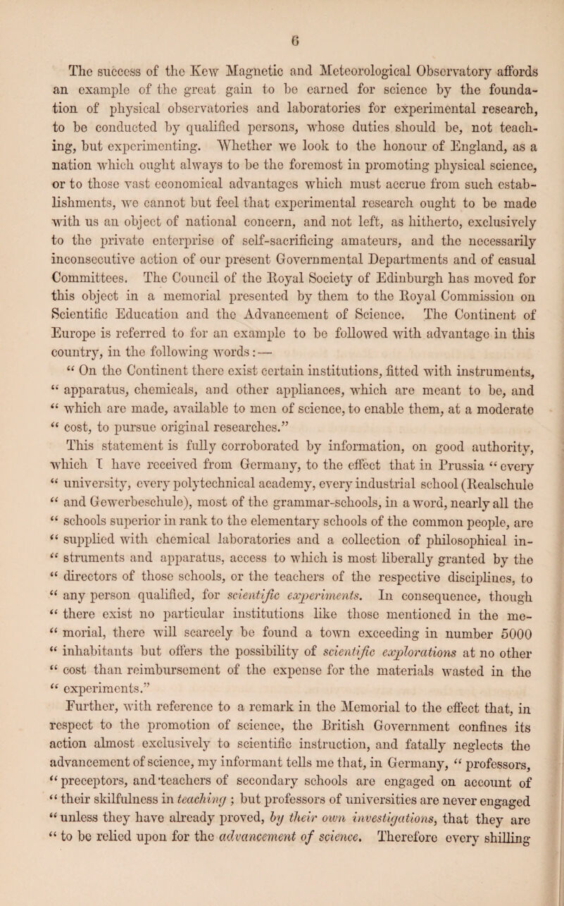 The success of the Kew Magnetic and Meteorological Observatory affords an example of the great gain to bo earned for science by the founda¬ tion of physical observatories and laboratories for experimental research, to be conducted by qualified persons, whose duties should be, not teach¬ ing, but experimenting. Whether we look to the honour of England, as a nation which ought always to be the foremost in promoting physical science, or to those vast economical advantages which must accrue from such estab¬ lishments, we cannot but feel that experimental research ought to be made with us an object of national concern, and not left, as hitherto, exclusively to the private enterprise of self-sacrificing amateurs, and the necessarily inconsecutive action of our present Governmental Departments and of casual Committees. The Council of the Itoyal Society of Edinburgh has moved for this object in a memorial presented by them to the Koyal Commission on Scientific Education and the Advancement of Science. The Continent of Europe is referred to for an example to be followed with advantage in this country, in the following words: — “ On the Continent there exist certain institutions, fitted with instruments, “ apparatus, chemicals, and other appliances, which are meant to be, and “ which are made, available to men of science, to enable them, at a moderate “ cost, to pursue original researches.” This statement is fully corroborated by information, on good authority, which I have received from Germany, to the effect that in Prussia “ every “ university, every polytechnical academy, every industrial school (Bealschule “ and Gewerbeschule), most of the grammar-schools, in a word, nearly all the “ schools superior in rank to the elementary schools of the common people, are “ supplied with chemical laboratories and a collection of philosophical in- “ struments and apparatus, access to which is most liberally granted by the “ directors of those schools, or the teachers of the respective disciplines, to “ any person qualified, for scientific experiments. In consequence, though “ there exist no particular institutions like those mentioned in the me- “ morial, there will scarcely be found a town exceeding in number 5000 “ inhabitants but offers the possibility of scientific explorations at no other “ cost than reimbursement of the expense for the materials wasted in the “ experiments.” Eurther, with reference to a remark in the Memorial to the effect that, in respect to the promotion of science, the British Government confines its action almost exclusively to scientific instruction, and fatally neglects the advancement of science, my informant tells me that, in Germany, “ professors, “ preceptors, and ‘teachers of secondary schools are engaged on account of “ their skilfulness in teaching ; but professors of universities are never engaged “ unless they have already proved, by their own investigations, that they are “ to be relied upon for the advancement of science. Therefore every shilling