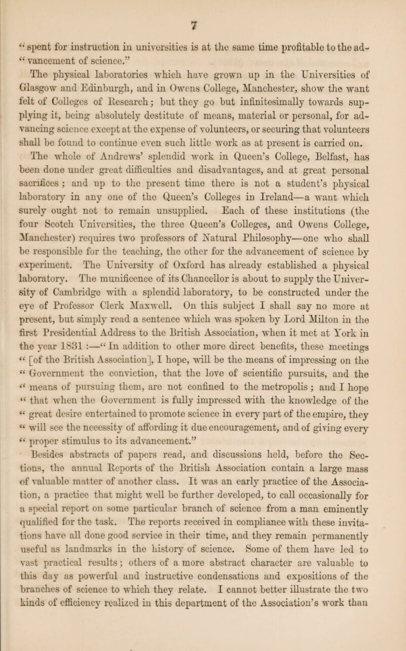 “ spent for instruction in universities is at tlie same time profitable tothoad- “ vancement of science.” Tho physical laboratories which have grown up in the Universities of Glasgow and Edinburgh, and in Owens College, Manchester, show tho want felt of Colleges of Eesearch; but they go but infinitesimally towards sup¬ plying it, being absolutely destitute of means, material or personal, for ad¬ vancing science except at the expense of volunteers, or securing that volunteers shall be found to continue even such little work as at present is carried on. The whole of Andrews’ splendid work in Queen’s College, Belfast, has been done under great difficulties and disadvantages, and at great personal sacrifices ; and up to the present time there is not a student’s physical laboratory in any one of the Queen’s Colleges in Ireland—a want which surely ought not to remain unsupplied. Each of these institutions (the four Scotch Universities, the three Queen’s Colleges, and Owens College, Manchester) requires two professors of Natural Philosophy—one who shall bo responsible for the teaching, the other for the advancement of science by experiment. The University of Oxford has already established a physical laboratory. The munificence of its Chancellor is about to supply the Univer¬ sity of Cambridge with a splendid laboratory, to be constructed under the eye of Professor Clerk Maxwell. On this subject I shall say no more at present, but simply read a sentence which was spoken by Lord Milton in the first Presidential Address to the British Association, when it met at York in the year 1831 :—“ In addition to other more direct benefits, these meetings “ [of the British Association], I hope, will be the means of impressing on the “ Government the conviction, that the love of scientific pursuits, and the “ means of pursuing them, are not confined to the metropolis ; and I hope “ that when the Government is fully impressed with the knowledge of the “ great desire entertained to promote science in every part of the empire, they u will see the necessity of affording it due encouragement, and of giving every “ proper stimulus to its advancement.” Besides abstracts of papers read, and discussions held, before tho Sec¬ tions, the annual Beports of the British Association contain a large mass of valuable matter of another class. It was an early practice of the Associa¬ tion, a practice that might well be further developed, to call occasionally for a special report on some particular branch of science from a man eminently qualified for the task. The reports received in compliance with these invita¬ tions have all done good service in their time, and they remain permanently useful as landmarks in the history of science. Some of them have led to vast practical results; others of a more abstract character are valuable to this day as powerful and instructive condensations and expositions of the branches of science to which they relate. I cannot better illustrate the two kinds of efficiency realized in this department of the Association’s work than