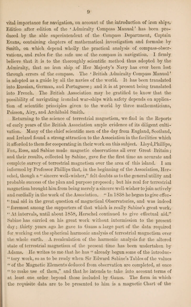 vital importance for navigation, on account of the introduction of iron ships. Edition after edition of the ‘ Admiralty Compass Manual ’ has been pro¬ duced by the able superintendent of the Compass Department, Captain Evans, containing chapters of mathematical investigation and formula) by Smith, on which depend wholly the practical analysis of compass-obser¬ vations, and rules for the safe use of the compass in navigation. I firmly believe that it is to the thoroughly scientific method thus adopted by the Admiralty, that no iron ship of Her Majesty’s Navy has ever been lost through errors of the compass. The * British Admiralty Compass Manual5 is adopted as a guide by all the navies of the world. It has been translated into Eussian, German, and Portuguese; and it is at present being translated into Erench. The British Association may be gratified to know that the possibility of navigating ironclad war-ships with safety depends on applica¬ tion of scientific principles given to the world by three mathematicians, Poisson, Airy, and Archibald Smith. Iteturning to the science of terrestrial magnetism, we find in the lteports of early years of the British Association ample evidence of its diligent culti¬ vation. Many of the chief scientific men of the day from England, Scotland, and Ireland found a strong attraction to the Association in the facilities which it afforded to them for cooperating in their work on this subject. Lloyd,Phillips, Eox, Boss, and Sabine made magnetic observations all over Great Britain; and their results, collected by Sabine, gave for the first time an accurate and complete survey of terrestrial magnetism over the area of this island. I am informed by Professor Phillips that, in the beginning of the Association, Her- schel, though a “ sincere well-wisher,” felt doubts as to the general utility and probable success of the plan and purpose proposed ; but his zeal for terrestrial magnetism brought him from being merely a sincere well-wisher to join actively and cordially in the work of the Association. “ In 1838 he began to give cffcc- “ tual aid in the great question of magnetical Observatories, and was indeed “ foremost among the supporters of that which is really Sabine’s great work. “ At intervals, until about 1858, Herschel continued to give effectual aid.” Sabine has carried on his great work without intermission to the present day; thirty years ago he gave to Gauss a large part of the data required for working out the spherical harmonic analysis of terrestrial magnetism over the whole earth. A recalculation of the harmonic analysis for the altered state of terrestrial magnetism of the present time has been undertaken by Adams, lie writes to me that he has “ already begun some of the introduc- “ tory work, so as to be ready when Sir Edward Sabine’s Tables of the values “ of the Magnetic Elements deduced from observation are completed, at once “ to make use of them/’ and that he intends to take into account terms of at least one order beyond those included by Gauss. The form in which the requisite data are to be presented to him is a magnetic Chart of the