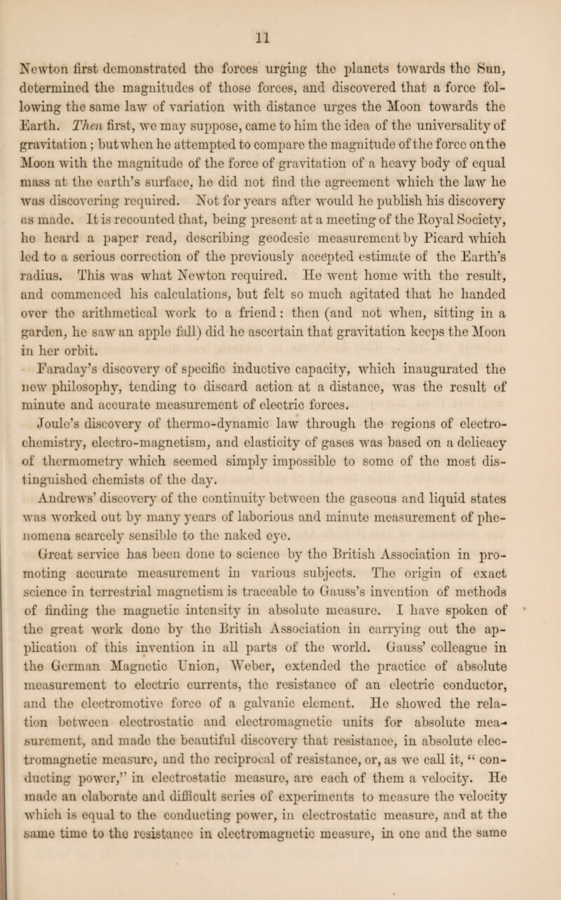 Newton first demonstrated tho forces urging’ the planets towards the Sun, determined the magnitudes of those forces, and discovered that a force fol¬ lowing the same law of variation with distance urges the Moon towards the Earth. Then first, we may suppose, came to him the idea of the universality of gravitation; but when he attempted to compare the magnitude of the force on the Moon with the magnitude of the force of gravitation of a heavy body of equal mass at the earth’s surface, he did not find the agreement which the law he was discovering required. Not for years after would he publish his discovery as made. It is recounted that, being present at a meeting of the Royal Society, he heard a paper read, describing geodesic measurement by Picard which led to a serious correction of tho previously accepted estimate of the Earth’s radius. This was what Newton required. He went home with the result, and commenced his calculations, but felt so much agitated that he handed over tho arithmetical work to a friend: then (and not when, sitting in a garden, he saw an apple fall) did he ascertain that gravitation keeps the Moon in her orbit. Faraday’s discovery of specific inductive capacity, which inaugurated the new philosophy, tending to discard action at a distance, was the result of minute and accurate measurement of electric forces. Joule’s discovery of thermo-dynamic law through the regions of electro¬ chemistry, electro-magnetism, and elasticity of gases was based on a delicacy of thermometry which seemed simply impossible to some of the most dis¬ tinguished chemists of the day. Andrews’ discovery of the continuity between the gaseous and liquid states was worked out by many years of laborious and minute measurement of phe¬ nomena scarcely sensible to the naked eye. Great service has been done to science by tho British Association in pro¬ moting accurate measurement in various subjects. Tho origin of exact science in terrestrial magnetism is traceable to Gauss’s invention of methods of finding the magnetic intensity in absolute measure. I have spoken of 5 the great work done by the British Association in carrying out the ap¬ plication of this invention in all parts of the world. Gauss’ colleague in the German Magnetic Union, AVeber, extended the practice of absolute measurement to electric currents, the resistance of an electric conductor, and the electromotive force of a galvanic element. He showed the rela¬ tion between electrostatic and electromagnetic units for absolute mea¬ surement, and made the beautiful discovery that resistance, in absolute elec¬ tromagnetic measure, and the reciprocal of resistance, or, as we call it, “ con¬ ducting power,” in electrostatic measure, are each of them a velocity. He made an elaborate and difficult series of experiments to measure the velocity which is equal to the conducting power, in electrostatic measure, and at the same time to tho resistance in electromagnetic measure, in one and the same