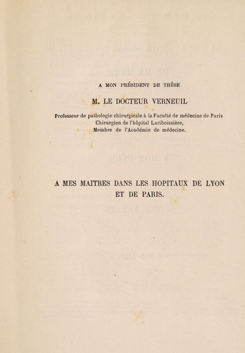 A MON PRÉSIDENT DE THÈSE M. LE DOCTEUR VERNEU1L Professeur de pathologie chirurgicale à la Faculté de médecine de Paris Chirurgien de Fhôpital Lariboissière, Membre de l’Académie de médecine. A MES MAITRES DANS LES HOPITAUX DE LYON ET DE PARIS.