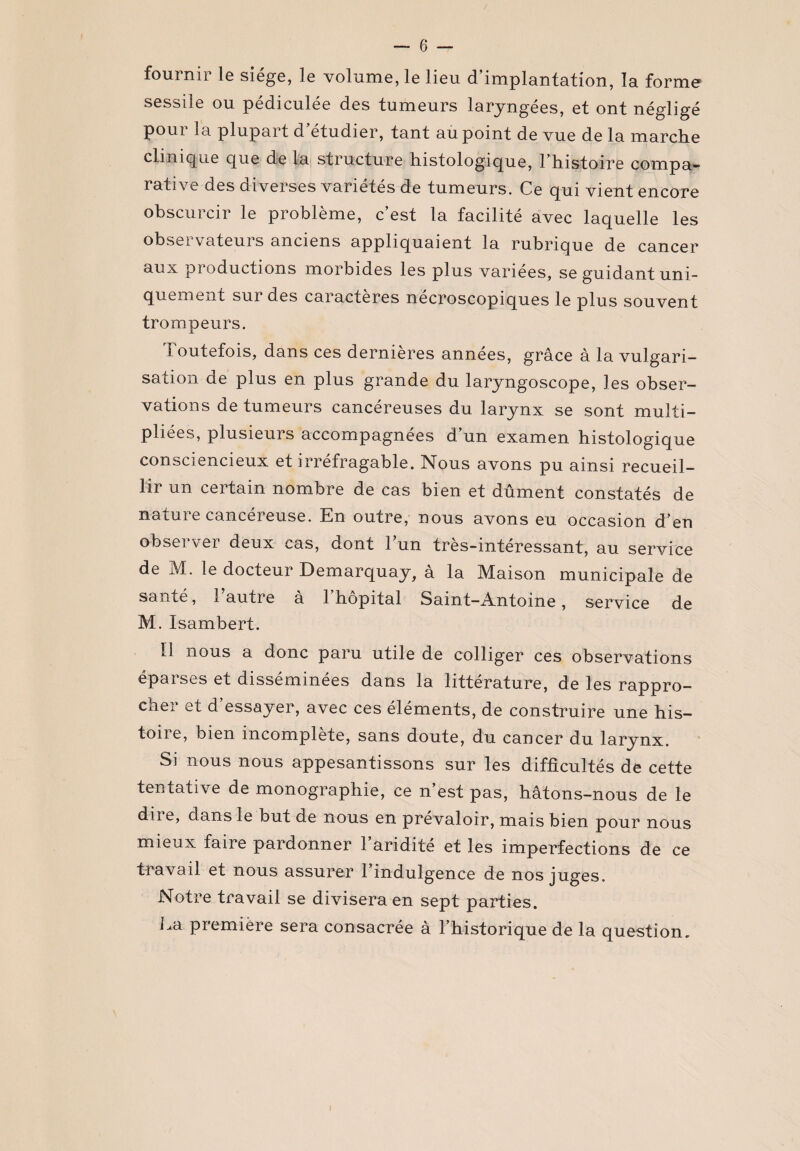 fournir le siège, le volume, le lieu d’implantation, la forme sessile ou pédiculée des tumeurs laryngées, et ont négligé pour la plupart d’étudier, tant au point de vue de la marche clinique que de la structure histologique, l’histoire compa¬ rative des diverses variétés de tumeurs. Ce qui vient encore obscurcir le problème, c’est la facilité avec laquelle les observateurs anciens appliquaient la rubrique de cancer aux productions morbides les plus variées, se guidant uni¬ quement sur des caractères necroscopiques le plus souvent trompeurs. Toutefois, dans ces dernières années, grâce à la vulgari¬ sation de plus en plus grande du laryngoscope, les obser¬ vations de tumeurs cancéreuses du larynx se sont multi¬ pliées, plusieurs accompagnées d un examen histologique consciencieux et irréfragable. Nous avons pu ainsi recueil¬ lir un certain nombre de cas bien et dûment constatés de nature cancéreuse. En outre, nous avons eu occasion d’en observer deux cas, dont 1 un très-intéressant, au service de M. le docteur Demarquay, à la Maison municipale de santé, 1 autre a 1 hôpital Saint—Antoine, service de M. Isambert. Il nous a donc paru utile de colliger ces observations épai ses et disséminées dans la littérature, de les rappro¬ cher et d’essayer, avec ces éléments, de construire une his¬ toire, bien incomplète, sans doute, du cancer du larynx. Si nous nous appesantissons sur les difficultés de cette tentative de monographie, ce n’est pas, hâtons-nous de le dii e, dans le but de nous en prévaloir, mais bien pour nous mieux faire pardonner l’aridité et les imperfections de ce travail et nous assurer l’indulgence de nos juges. Notre travail se divisera en sept parties. La première sera consacrée à l’historique de la question.