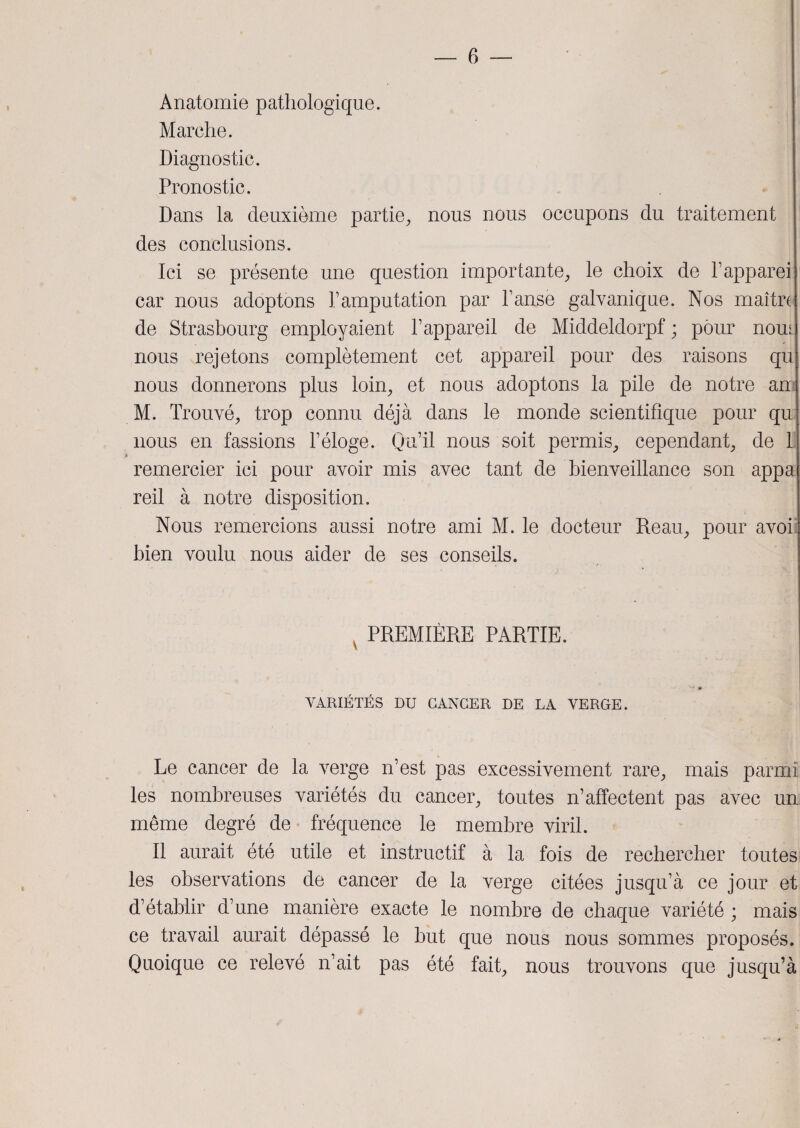 Anatomie pathologique. Marche. Diagnostic. Pronostic. Dans la deuxième partie, nous nous occupons du traitement des conclusions. Ici se présente une question importante, le choix de l’apparei car nous adoptons l’amputation par l’anse galvanique. Nos maître de Strasbourg employaient l’appareil de Middeldorpf ; pour nom nous rejetons complètement cet appareil pour des raisons qu nous donnerons plus loin, et nous adoptons la pile de notre an M. Trouvé, trop connu déjà dans le monde scientifique pour qu nous en fassions l’éloge. Qu’il nous soit permis, cependant, de 1 remercier ici pour avoir mis avec tant de bienveillance son appa reil à notre disposition. Nous remercions aussi notre ami M. le docteur Reau, pour avoi bien voulu nous aider de ses conseils. PREMIÈRE PARTIE. VARIÉTÉS DU CANCER DE LA VERGE. Le cancer de la verge n’est pas excessivement rare, mais parmi les nombreuses variétés du cancer, toutes n’affectent pas avec un même degré de fréquence le membre viril. Il aurait été utile et instructif à la fois de rechercher toutes les observations de cancer de la verge citées jusqu’à ce jour et d’établir d’une manière exacte le nombre de chaque variété ; mais ce travail aurait dépassé le but que nous nous sommes proposés. Quoique ce relevé n’ait pas été fait, nous trouvons que jusqu’à