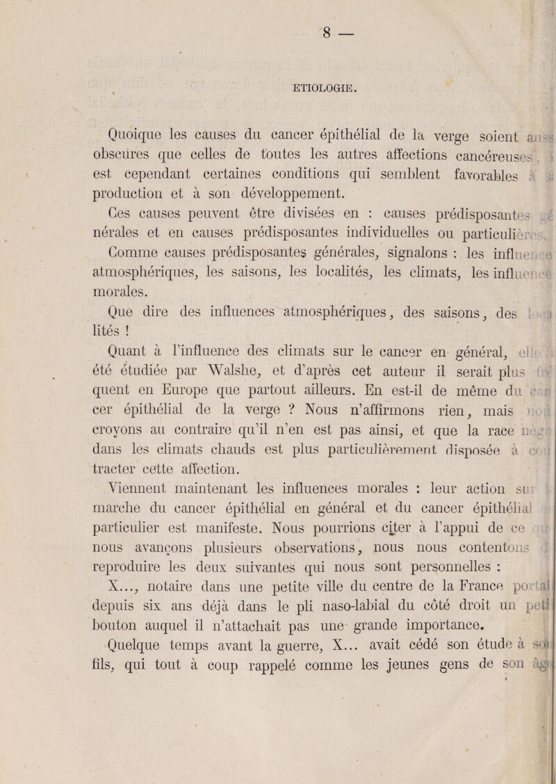 ETIOLOGIE. Quoique les causes du cancer épithélial de la verge soient a obscures que celles de toutes les autres affections cancéreuses est cependant certaines conditions qui semblent favorables , production et à son développement. Ces causes peuvent être divisées en : causes prédisposantes nérales et en causes prédisposantes individuelles ou particulière Gomme causes prédisposantes générales, signalons : les influée e atmosphériques, les saisons, les localités, les climats, les influence morales. Que dire des influences atmosphériques, des saisons, des lités ! Quant à l’influence des climats sur le cancer en général, ell été étudiée par Walshe, et d’après cet auteur il serait plus quent en Europe que partout ailleurs. En est-il de même du cer épithélial de la verge ? Nous n’affirmons rien, mais * croyons au contraire qu’il n’en est pas ainsi, et que la race mu dans les climats chauds est plus particulièrement disposée à tracter cette affection. Viennent maintenant les influences morales : leur action su marche du cancer épithélial en général et du cancer épithéha particulier est manifeste. Nous pourrions citer à l’appui de ce nous avançons plusieurs observations, nous nous contentons reproduire les deux suivantes qui nous sont personnelles : X..., notaire dans une petite ville du centre de la France po al depuis six ans déjà dans le pli naso-labial du côté droit un peti bouton auquel il n’attachait pas une grande importance. Quelque temps avant la guerre, X... avait cédé son étude à so) fils, qui tout à coup rappelé comme les jeunes gens de son âgç