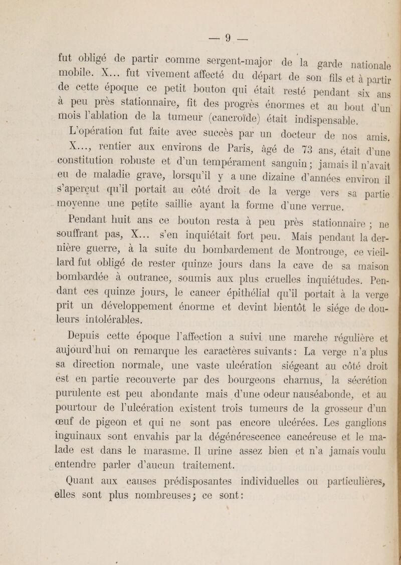 fut obligé de partir comme sergent-major de la garde nationale mobile. X... fut vivement affecté du départ de son fils et à partir de cette époque ce petit bouton qui était resté pendant six ans à peu près stationnaire, fit des progrès énormes et au bout d’un mois 1 ablation de la tumeur (cancroïde) était indispensable L opération fut laite avec succès par un docteur de nos amis. X..., rentier aux environs de Paris, âgé de 73 ans, était d’une constitution robuste et d’un tempérament sanguin; jamais il n’avait eu de maladie grave, lorsqu’il y a une dizaine d’années environ il s aperçut qu il portait au côté droit de la verge vers sa partie moyenne une petite saillie ayant la forme d’une verrue. Pendant huit ans ce bouton resta à peu près stationnaire ; ne souffrant pas, X... s’en inquiétait fort peu. Mais pendant la der¬ nière guerre, à la suite du bombardement de Montrouge, ce vieil¬ lard fut obligé de rester quinze jours dans la cave de sa maison bombardée à outrance, soumis aux plus cruelles inquiétudes. Pen¬ dant ces quinze jours, le cancer épithélial qu’il portait à la verge prit un développement énorme et devint bientôt le siège de dou¬ leurs intolérables. Depuis cette époque l’affection a suivi une marche régulière et aujourd’hui on remarque les caractères suivants : La verge n’a plus sa direction normale, une vaste ulcération siégeant au côté droit est en partie recouverte par des bourgeons charnus, la sécrétion purulente est peu abondante mais d’une odeur nauséabonde, et au pourtour de l’ulcération existent trois tumeurs de la grosseur d’un œuf de pigeon et qui ne sont pas encore ulcérées. Les ganglions inguinaux sont envahis par la dégénérescence cancéreuse et le ma¬ lade est dans le marasme. Il urine assez bien et n’a jamais voulu entendre parler d’aucun traitement. Quant aux causes prédisposantes individuelles ou particulières, elles sont plus nombreuses; ce sont: