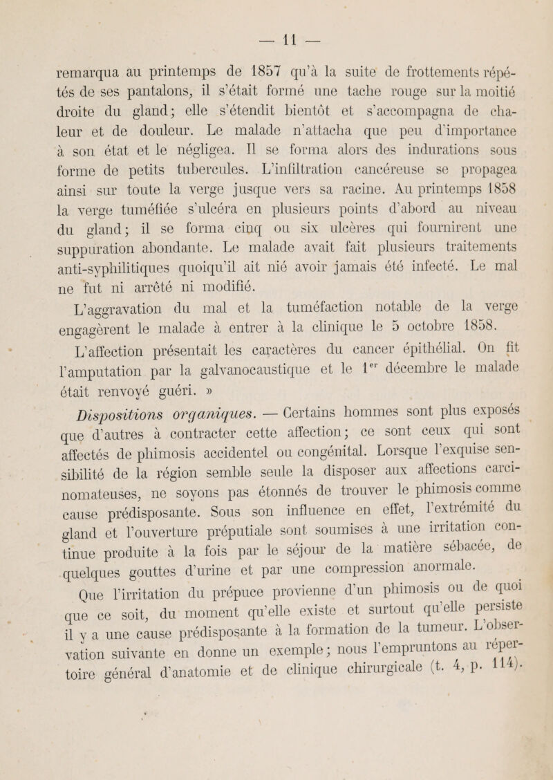 remarqua au printemps de 1857 qu’à la suite de frottements répé¬ tés de ses pantalons,, il s’était formé une tache rouge sur la moitié droite du gland; elle s’étendit bientôt et s’accompagna de cha¬ leur et de douleur. Le malade n’attacha que peu d’importance à son état et le négligea. Il se forma alors des indurations sous forme de petits tubercules. L’infiltration cancéreuse se propagea ainsi sur toute la verge jusque vers sa racine. Au printemps 1858 la verge tuméfiée s’ulcéra en plusieurs points d’abord au niveau du gland; il se forma cinq ou six ulcères qui fournirent une suppuration abondante. Le malade avait fait plusieurs traitements anti-syphilitiques quoiqu’il ait nié avoir jamais été infecté. Le mal ne fut ni arrêté ni modifié. L’aggravation du mal et la tuméfaction notable de la verge engagèrent le malade à entrer à la clinique le 5 octobre 1858. L’affection présentait les caractères du cancer épithélial. On fit l’amputation par la galvanocaustique et le 1er décembre le malade était renvoyé guéri. » Dépositions organiques. — Certains hommes sont plus exposés que d’autres à contracter cette affection; ce sont ceux qui sont affectés de phimosis accidentel ou congénital. Lorsque l’exquise sen¬ sibilité de la région semble seule la disposer aux affections carci¬ nomateuses, ne soyons pas étonnés de trouver le phimosis comme cause prédisposante. Sous son influence en effet, 1 extrémité du gland et l’ouverture préputiale sont soumises à une irritation con- tinue produite à la fois par le séjour de la matière sébacee, de quelques gouttes d’urine et par une compression anormale. Que l’irritation du prépuce provienne d’un phimosis ou de quoi que ce soit, du moment qu’elle existe et surtout qu’elle persiste il y a une cause prédisposante à la formation de la tumeur. L obser¬ vation suivante en donne un exemple ; nous l’empruntons au réper¬ toire général d’anatomie et de clinique chirurgicale (t. 4, p. U4).