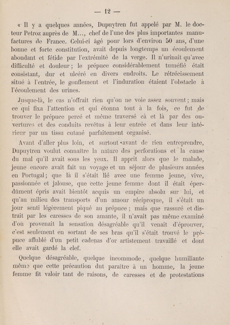 « Il y a quelques années, Dupuytren fut appelé par M. le doc¬ teur Petroz auprès de M..., chef de Tune des plus importantes manu¬ factures de France. Celui-ci âgé pour lors d’environ 50 ans, d’une bonne et forte constitution, avait depuis longtemps un écoulement abondant et fétide par l’extrémité de la verge. Il n’urinait qu’avec difficulté et douleur; le prépuce considérablement tuméfié était consistant, dur et ulcéré en divers endroits. Le rétrécissement situé à l’entrée, le gonflement et l’induration étaient l’obstacle à l’écoulement des urines. Jusque-là, le cas n’offrait rien qu’on ne voie assez souvent; mais ce qui fixa l’attention et qui étonna tout à la fois, ce fut de trouver le prépuce percé et même traversé cà et là par des ou¬ vertures et des conduits revêtus à leur entrée et dans leur inté¬ rieur par un tissu cutané parfaitement organisé. Avant d’aller plus loin, et surtout'avant de rien entreprendre, Dupuytren voulut connaître la nature des perforations et la cause du mal qu’il avait sous les yeux. Il apprit alors que le malade, jeune encore avait fait un voyage et un séjour de plusieurs années en Portugal; que là il s’était lié avec une femme jeune, vive, passionnée et jalouse, que cette jeune femme dont il était éper¬ dument épris avait bientôt acquis un empire absolu sur lui, et qu’au milieu des transports d’un amour réciproque, il s’était un jour senti légèrement piqué au prépuce ; mais que rassuré et dis¬ trait par les caresses de son amante, il n’avait pas même examiné d’où provenait la sensation désagréable qu’il venait d’éprouver, c’est seulement en sortant de ses bras qu’il s’était trouvé le pré¬ puce affublé d’un petit cadenas d’or artistement travaillé et dont elle avait gardé la clef. Quelque désagréable, quelque incommode, quelque humiliante même que cette précaution dut paraître à un homme, la jeune femme fit valoir tant de raisons, de caresses et de protestations