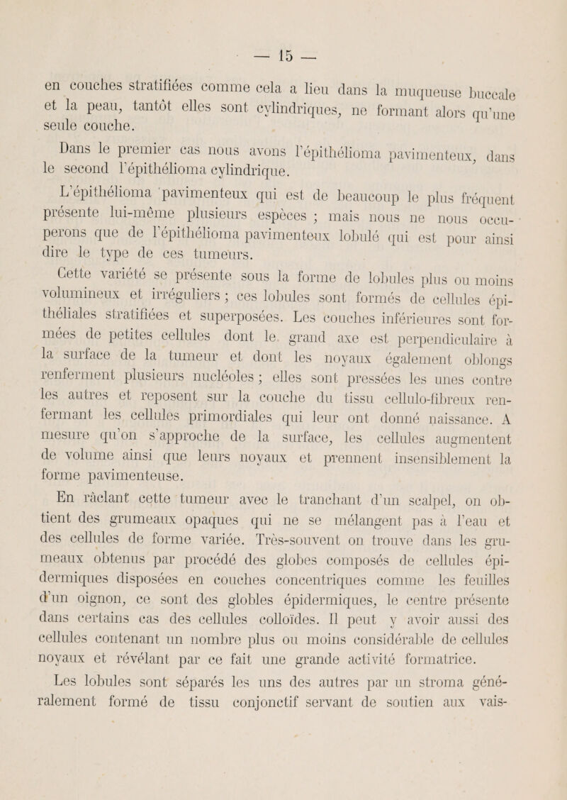 en couches stratifiées comme cela a lieu dans la muqueuse buccale et la peau, tantôt elles sont cylindriques, ne formant alors qu’une seule couche. Dans le premier cas nous avons l’épithélioma pavimenteux, dans le second Fépithélioma cylindrique. L’épithélioma pavimenteux qui est de beaucoup le plus fréquent présente lui-même plusieurs espèces ; mais nous ne nous occu¬ perons que de l’épithélioma pavimenteux lobulé qui est pour ainsi dire le type de ces tumeurs. Dette variété se présente sous la forme de lobules plus ou moins volumineux et irréguliers ; ces lobules sont formés de cellules épi¬ théliales stratifiées et superposées. Les couches inférieures sont for¬ mées de petites cellules dont le grand axe est perpendiculaire à la surface de la tumeur et dont les noyaux également oblongs îenfeiment plusieurs nucléoles ; elles sont pressées les unes contre les aunes et reposent sur la couche du tissu cellulo-fibreux ren¬ fermant les cellules primordiales qui leur ont donné naissance. A mesure qu’on s’approche de la surface, les cellules augmentent de volume ainsi que leurs noyaux et prennent insensiblement la forme pavimenteuse. En raclant cette tumeur avec le tranchant d’un scalpel, on ob¬ tient des grumeaux opaques qui ne se mélangent pas à l’eau et des cellules de forme variée. Très-souvent on trouve dans les gru¬ meaux obtenus par procédé des globes composés de cellules épi¬ dermiques disposées en couches concentriques comme les feuilles d’un oignon, ce sont des giobles épidermiques, le centre présente dans certains cas des cellules colloïdes. Il peut y avoir aussi des cellules contenant un nombre plus ou moins considérable de cellules noyaux et révélant par ce fait une grande activité formatrice. Les lobules sont séparés les uns des autres par un stroma géné¬ ralement formé de tissu conjonctif servant de soutien aux vais-