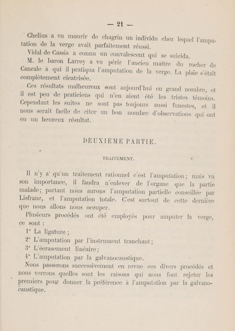 Chelius a vu mourir de chagrin un individu chez lequel l’anmu- tation de la verge avait parfaitement réussi. Vidal de Cassis a connu un convalescent qui se suicida. M. le baron Larrey a vu périr l’ancien maître du rocher de Cancale à qui il pratiqua l’amputation de la verge. La plaie s’était complètement cicatrisée. Ces résultats malheureux sont aujourd’hui en grand nombre, et il est peu de praticiens qui n’en aient été les tristes témoins. Cependant les suites ne sont pas toujours aussi funestes, et il nous serait facile de citer un bon nombre d’observations qui ont eu un heureux résultat. DEUXIÈME PARTIE. TRAITEMENT. V Il n y a qu un traitement rationnel c’est P amputation; mais vu son impoitance, il faudra n enlever de l’organe que la partie malade, paitant nous aurons 1 amputation partielle conseillée par Lisfianc, et 1 amputation totale. C’est surtout de cette dernière que nous allons nous occuper. Plusieurs procédés ont été employés pour amputer la verge, ce sont : 1° La ligature ; L amputation par l’instrument tranchant ; 3° L’écrasement linéaire; 4° L’amputation par la galvanocaustique. Nous passerons successivement en revue ces divers procédés et nous verrons quelles sont les raisons qui nous font rejeter les premiers poip1 donner la préférence à P amputation par la galvano¬ caustique.