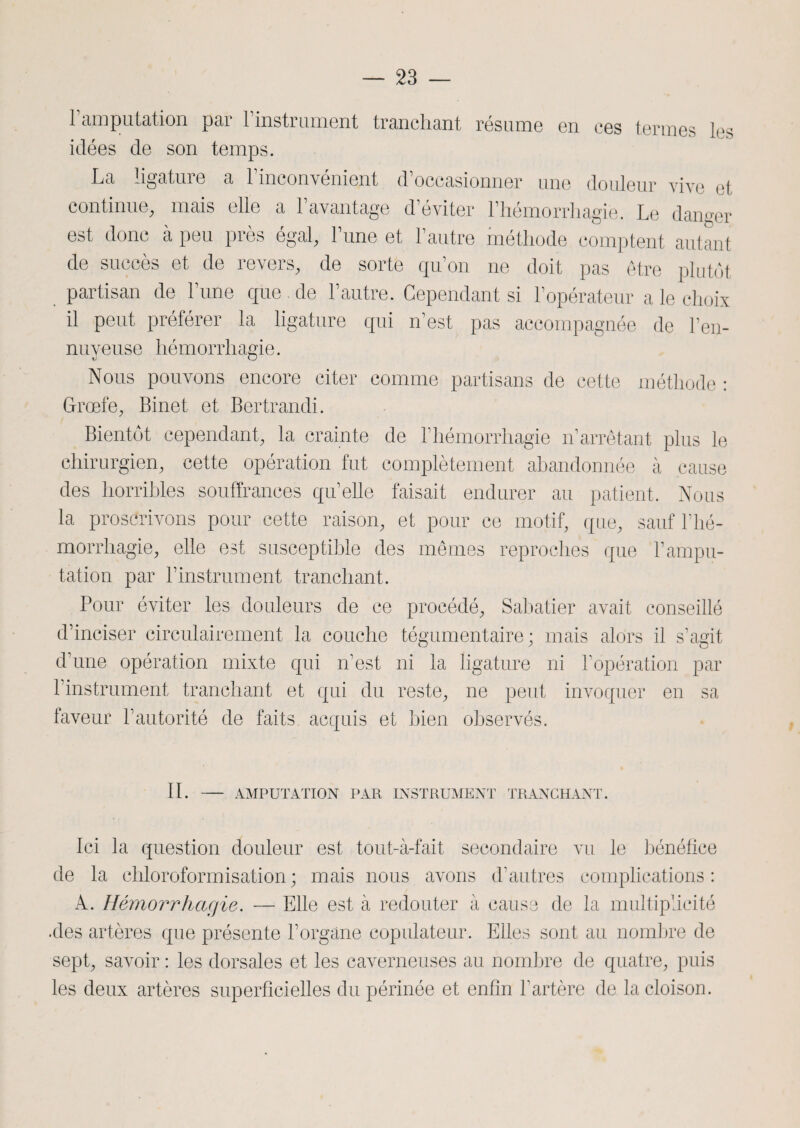 1 amputation par l'instrument tranchant résume en ces termes les idées de son temps. La ligature a l’inconvénient d’occasionner une douleur vive et continue, mais elle a l’avantage d’éviter l’hémorrhagie. Le danger est donc à peu près égal, l’une et l’autre méthode comptent autant de succès et de revers, de sorte qu’on ne doit pas être plutôt partisan de l’une que de l’autre. Cependant si l’opérateur a le choix il peut préférer la ligature qui n’est pas accompagnée de l’en¬ nuyeuse hémorrhagie. Nous pouvons encore citer comme partisans de cette méthode : Groefe, Binet et Bertrandi. Bientôt cependant, la crainte de l’hémorrhagie n’arrêtant plus le chirurgien, cette opération fut complètement abandonnée à cause des horribles souffrances qu’elle faisait endurer au patient. Nous la proscrivons pour cette raison, et pour ce motif, que, sauf l’hé¬ morrhagie, elle est susceptible des mêmes reproches que l’ampu¬ tation par l’instrument tranchant. Pour éviter les douleurs de ce procédé, Sabatier avait conseillé d’inciser circulairement la couche tégumentaire ; mais alors il s’agit d’une opération mixte qui n’est ni la ligature ni l’opération par l’instrument tranchant et qui du reste, ne peut invoquer en sa faveur l’autorité de faits acquis et bien observés. IL AMPUTATION PAR INSTRUMENT TRANCHANT. Ici la question douleur est tout-à-fait secondaire vu le bénéfice de la chloroformisation; mais nous avons d’autres complications: A. Hémorrhagie. — Elle est à redouter à cause de la multiplicité .des artères que présente l’orgâne copulateur. Elles sont au nombre de sept, savoir : les dorsales et les caverneuses au nombre de quatre, puis les deux artères superficielles du périnée et enfin l’artère de la cloison.