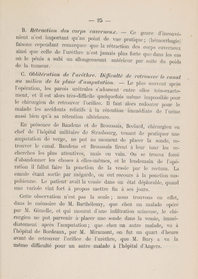 B. Rétraction des corps caverneux. — Ce genre d’inconvé¬ nient n est important qu’au point de vue pratique; (hémorrhagie) faisons cependant remarquer que la rétraction des corps caverneux ainsi que celle de 1 urèthre n’est jamais plus forte que dans les cas où le pénis a subi un allongement antérieur par suite du poids de la tumeur. G. Oblitération de Vurèthre. Difficulté de retrouver le canal au milieu de la plaie d’amputation. — Le plus souvent après l’opération, les parois urétrales s’adossent ' entre elles très-exacte¬ ment, et il est alors très-difficile quelquefois même impossible pour le chirurgien de retrouver l’orifice. Il faut alors redouter pour le malade les accidents relatifs à la rétention immédiate de burine aussi bien qu’à sa rétention ultérieure. En présence de Baudens et de Broussais, Beclard, chirurgien en chef de 1 hôpital militaire de Strasbourg, venant de pratiquer une amputation de verge, ne put au moment de placer la sonde, re¬ trouver le canal. Baudens et Broussais firent à leur tour les re¬ cherches les plus attentives, mais en vain. On se trouva forcé d’abandonner les choses à elles-mêmes, et le lendemain de l’opé¬ ration il fallut faire la ponction de la vessie par le rectum. La canule étant sortie par megarde, on eut recours à la ponction sus- pubienne. Le patient avait la vessie dans un état déplorable, quand une variole vint fort à propos mettre fin à ses jours. Cette observation n’est pas la seule ; nous trouvons en effet, dans le mémoire de M. Barthélemy, que chez un malade opéré par M. G-imelle, et qui mourut d’une infiltration urineuse, le chi¬ rurgien ne put parvenir à-placer une sonde dans la vessie, immé¬ diatement après l’amputation; que chez un autre malade, vu à l’hôpital de Bordeaux, par M. Miramont, on fut un quart d’heure avant de retrouver l’orifice de l’urèthre, que M. Bury a vu la même difficulté pour un autre malade à l’hôpital d’Angers.