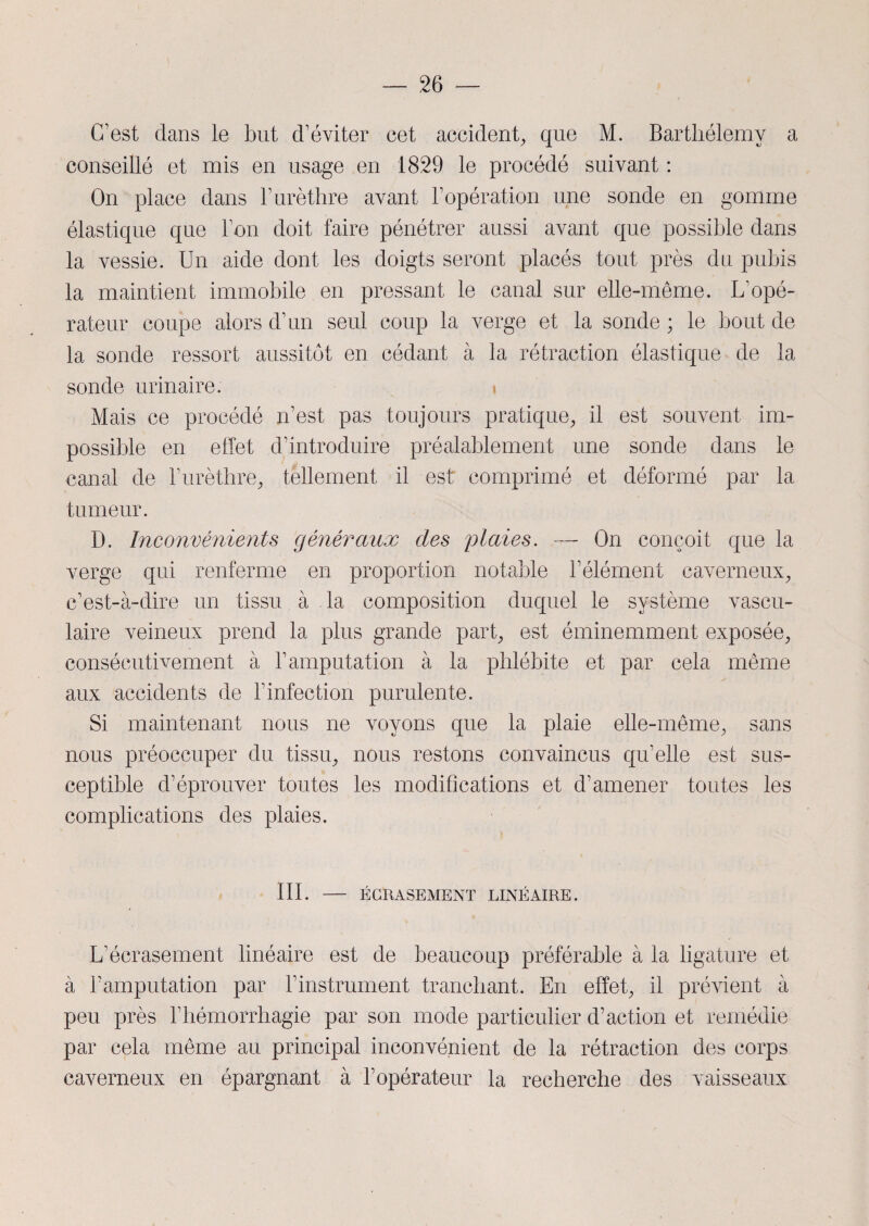 C'est dans le but d’éviter cet accident, que M. Barthélemy a conseillé et mis en usage en 1829 le procédé suivant : On place dans l’urèthre avant l’opération une sonde en gomme élastique que l’on doit faire pénétrer aussi avant que possible dans la vessie. Un aide dont les doigts seront placés tout près du pubis la maintient immobile en pressant le canal sur elle-même. L’opé¬ rateur coupe alors d’un seul coup la verge et la sonde ; le bout de la sonde ressort aussitôt en cédant à la rétraction élastique de la sonde urinaire. Mais ce procédé n’est pas toujours pratique, il est souvent im¬ possible en effet d’introduire préalablement une sonde dans le canal de l’urèthre, tellement il est comprimé et déformé par la tumeur. D. Inconvénients généraux des plaies. — On conçoit que la verge qui renferme en proportion notable l’élément caverneux, c’est-à-dire un tissu à la composition duquel le système vascu¬ laire veineux prend la plus grande part, est éminemment exposée, consécutivement à l’amputation à la phlébite et par cela même aux accidents de l’infection purulente. Si maintenant nous ne voyons que la plaie elle-même, sans nous préoccuper du tissu, nous restons convaincus qu’elle est sus¬ ceptible d’éprouver toutes les modifications et d’amener toutes les complications des plaies. III. ECRASEMENT LINÉAIRE. L’écrasement linéaire est de beaucoup préférable à la ligature et à l’amputation par l’instrument tranchant. En effet, il prévient à peu près l’hémorrhagie par son mode particulier d’action et remédie par cela même au principal inconvénient de la rétraction des corps caverneux en épargnant à l’opérateur la recherche des vaisseaux