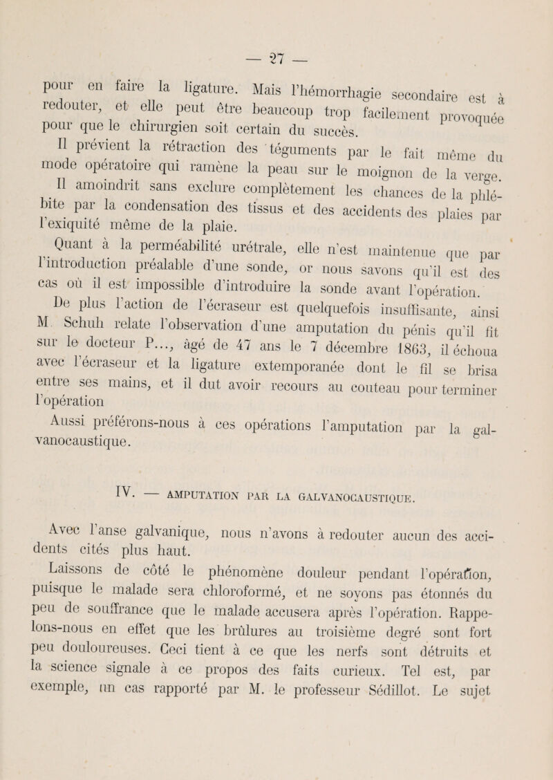 pour en faire la ligature. Mais l’hémorrhagie secondaire est à redouter et elle peut être beaucoup trop facilement provoquée pour que le chirurgien soit certain du succès. 1 Il prévient la rétraction des 'téguments par le fait même du mode opératoire qui ramène la peau sur le moignon de la verge. Il amoindrit sans exclure complètement les chances de la phlé- bite par la condensation des tissus et des accidents des plaies Dar l’exiquité même de la plaie. Quant à la perméabilité urétrale, elle n’est maintenue que par l’introduction préalable d’une sonde, or nous savons qu’il est des cas ou il est impossible d’introduire la sonde avant l’opération. De plus l’action de l’écraseur est quelquefois insuffisante, ainsi M. Schuh relate 1 observation d’une amputation du pénis qu’il fit sur le docteur P..., âgé de 47 ans le 7 décembre 1863, il échoua avec l’écraseur et la ligature extemporanée dont le fil se brisa entre ses mains, et il dut avoir recours au couteau pour terminer F opération Aussi préférons-nous à ces opérations l’amputation par la gai- vanocaustique. iv. AMPUTATION PAR LA GALVANOCAUSTIQUE. Avrec 1 anse galvanique, nous n’avons à redouter aucun des acci¬ dents cités plus haut. Laissons de côté le phénomène douleur pendant L opération, puisque le malade sera chloroformé, et ne soyons pas étonnés du peu de souffrance que le malade accusera après l’opération. Rappe¬ lons-nous en effet que les brûlures au troisième degré sont fort peu douloureuses. Ceci tient à ce que les nerfs sont détruits et la science signale à ce propos des faits curieux. Tel est, par exemple, un cas rapporté par M. le professeur Sédillot. Le sujet