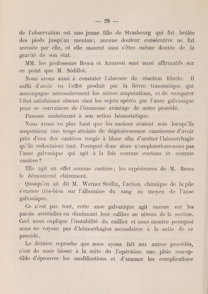 de l1 observation est une jeune fille de Strasbourg qui fut brûlée des pieds jusqu’au menton; aucune douleur consécutive ne fut accusée par elle, et elle mourut sans s’être même doutée de la gravité de son état. MM. les professeurs Broca et Amussat sont aussi affirmatifs sur ce point que M. Sédillot. Nous avons aussi à constater l’absence de réaction fébrile, il suffit d’avoir vu l’effet produit par la fièvre traumatique qui accompagne nécessairement les autres amputations, et de comparer l’état satisfaisant obtenu chez les sujets opérés par l’anse galvanique pour se convaincre de l’immense avantage de notre procédé. Passons maintenant à son action hémostatique. Nous avons vu plus haut que les anciens avaient soin lorsqu’ils amputaient une verge atteinte de dégénérescence cancéreuse d’avoir près d’eux des cautères rougis à blanc .afin d’arrêter l’hémorrhagie qu’ils redoutaient tant. Pourquoi donc alors n’emploierions-nous pas l’anse galvanique qui agit à la fois comme couteau et comme cautère ? Elle agit en effet comme cautère; les expériences de M. Broca le démontrent clairement. Quoiqu’en ait dit M. AVerner Steilin, Faction chimique de la pile s’exerce très-bien sur l’albumine du sang au moyen de l’anse galvanique. Ce n’est pas tout, cette anse galvanique agit encore sur les parois artérielles en diminuant leur calibre au niveau de la section. Ceci nous explique l’instabilité du cailliot et nous montre pourquoi nous ne voyons pas d’hémorrhagies secondaires à la suite de ce procédé. Le dernier reproche que nous ayons fait aux autres procédés, c’est de nous laisser à la suite de l’opération une plaie suscep¬ tible d’éprouver les modifications et d’amener les complications