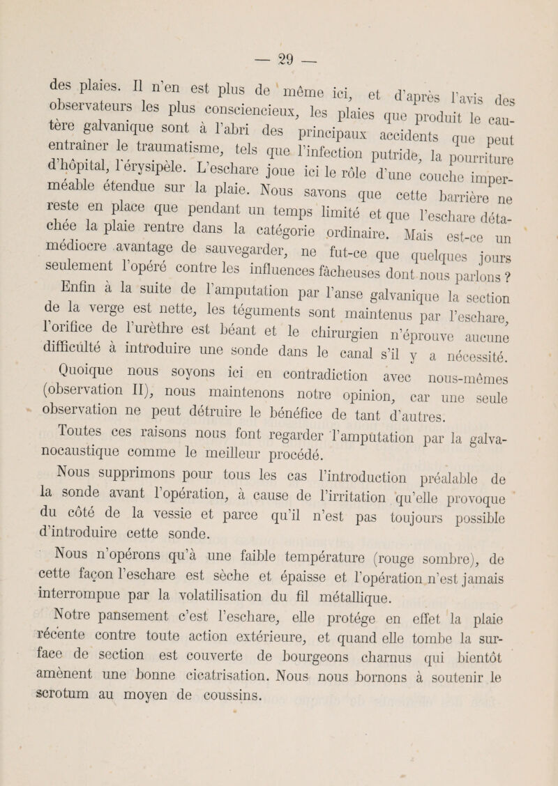 des plaies. Il n en est plus de même ici, et d’apres l’avis des observateurs les plus consciencieux, les plaies que produit le eau tere galvanique sont à l’abri des principaux accidents que peut entramer le traumatisme, tels que l’infection putride, la plrritur d hôpital 1 erysipele. L’eschare joue ici le rôle d’une couche imper- mea e etendue sur la plaie. Nous savons que cette barrière ne reste en place que pendant un temps limité et que l’eschare déta¬ chée la plaie rentre dans la catégorie ordinaire. Mais est-ce un médiocre .avantage de sauvegarder, ne fut-ce que quelques jours seulement 1 opéré contre les influences fâcheuses dont nous parlons ? Enfin à la suite de l’amputation par l’anse galvanique la section de la verge est nette, les téguments sont maintenus par l’eschare IViCce de l'urètlire es, héant e. le chirurgreu néPL‘ 22 difficulté a intioduire une sonde dans le canal s’il y a nécessité. Quoique nous soyons ici en contradiction avec nous-mêmes (observation II), nous maintenons notre opinion, car une seule observation ne peut détruire le bénéfice de tant d’autres. Toutes ces raisons nous font regarder l’amputation par la galva- nocaustique comme le meilleur procédé. Nous supprimons pour tous les cas l’introduction préalable de la sonde avant 1 opération, a cause de l’irritation qu’elle provoque du côté de la vessie et parce qu’il n’est pas toujours possible d’introduire cette sonde. Nous n’opérons qu’à une faible température (rouge sombre), de cette façon 1 eschare est sèche et épaisse et l’opération n’est jamais interrompue par la volatilisation du fil métallique. ,Notre pansement c’est l’eschare, elle protège en effet la plaie récente contre toute action extérieure, et quand elle tombe la sur¬ face de section est couverte de bourgeons charnus qui bientôt amènent une bonne cicatrisation. Nous nous bornons à soutenir le scrotum au moyen de coussins.