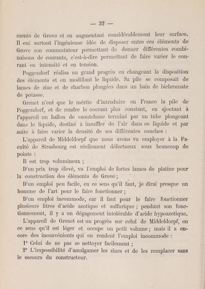 ments de Grove et en augmentant considérablement leur surface. Il eut surtout T ingénieuse idée de disposer entre ces éléments de Grove son commutateur permettant de donner différentes combi¬ naisons de courants, c’est-à-dire permettant de faire varier le cou¬ rant en intensité et en tension. Poggendorf réalisa un grand progrès en changeant la disposition des éléments et en modifiant le liquide. Sa pile se composait de lames de zinc et de charbon plongées dans un bain de bichromate de potasse. Grenet n’eut que le mérite d’introduire en France la pile de Poggendorf, et de rendre le courant plus constant, en ajoutant à l’appareil un ballon de caoutchouc terminé par un tube plongeant dans le liquide, destiné à insuffler de l’air dans ce liquide et par suite à faire varier la densité de ses différentes couches : L’appareil de Middeldorpf que nous avons vu employer à la Fa¬ culté de Strasbourg est réellement défectueux sous beaucoup de points : Il est trop volumineux ; D’un prix trop élevé, vu l’emploi de fortes lames de platine pour la construction des éléments de Grove ; M % D’un emploi peu facile, en ce sens qu’il faut, je dirai presque un homme de l’art pour le faire fonctionner ; D’un emploi incommode, car il faut pour le faire fonctionner plusieurs litres d’acide azotique et sulfurique ; pendant son fonc¬ tionnement, il y a un dégagement intolérable d’acide hypoazotique. L’appareil de Grenet est un progrès sur celui de Middeldorpf, en ce sens qu’il est léger et occupe un petit volume ; mais il a en¬ core des inconvénients qui en rendent l’emploi incommode : 1° Celui de ne pas se nettoyer facilement ; 2° L’impossibilité d’amalgamer les zincs et de les remplacer sans le secours du constructeur.