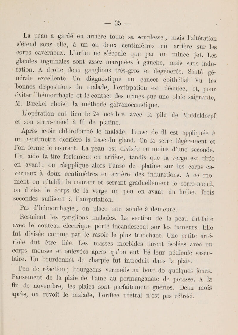 La peau a gardé en arrière toute sa souplesse ; mais l’altération s étend sous elle, a un ou deux centimètres en arrière sur les corps caverneux. L’urine ne s’écoule que par un mince jet. Les glandes inguinales sont assez marquées à gauche, mais sans indu¬ ration. A droite deux ganglions très-gros et dégénérés. Santé gé¬ nérale excellente. On diagnostique un cancer épithélial. Vu les bonnes dispositions du malade, l’extirpation est décidée, et, pour éviter l’hémorrhagie et le contact des urines sur une plaie saignante, M. Bœckel choisit la méthode galvanocaustique. L’opération eut lieu le 24 octobre avec la pile de Middeldorpf et son serre-nœud à fil de platine. Après avoir chloroformé le malade, l’anse de fil est appliquée à un centimètre derrière la base du gland. On la serre légèrement et l’on ferme le courant. La peau est divisée en moins d’une seconde. Un aide la tire fortement en arrière, tandis que la verge est tirée en avant; on réapplique alors l’anse de platine sur les corps ca¬ verneux à deux centimètres en arrière des indurations. A ce mo¬ ment on rétablit le courant et serrant graduellement le serre-nœud, on divise le corps de la verge un peu en avant du bulbe. Trois secondes suffisent à l’amputation. Pas d’hémorrhagie ; on place une sonde à demeure. Restaient les ganglions malades. La section de la peau fut faite avec le couteau électrique porté incandescent sur les tumeurs. Elle fut divisée comme par le rasoir le plus tranchant. Une petite arté¬ riole dut être liée. Les masses morbides furent isolées avec un corps mousse et enlevées après qu’on eut lié leur pédicule vascu¬ laire. Un bourdonnet de charpie fut introduit dans la plaie. Peu de réaction ; bourgeons vermeils au bout de quelques jours. Pansement de la plaie de l’aine au permanganate de potasse. A la fin de novembre, les plaies sont parfaitement guéries. Deux mois après, on revoit le malade, l’orifice urétral n’est pas rétréci.