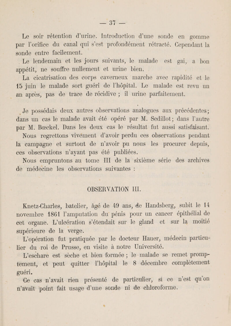 Le soir rétention d’urine. Introduction d’une sonde en gomme par l’orifice du canal qui s’est profondément rétracté. Cependant la sonde entre facilement. Le lendemain et les jours suivants, le malade est gai, a bon appétit, ne souffre nullement et urine bien. La cicatrisation des corps caverneux marche avec rapidité et le 15 juin le malade sort guéri de l’hôpital. Le malade est revu un an après, pas de trace de récidive ; il urine parfaitement. Je possédais deux autres observations analogues aux précédentes; dans un cas le malade avait été opéré par M. Sedillot; dans l’autre par M. Bœckel. Dans les deux cas le résultat fut aussi satisfaisant. Nous regrettons vivement d’avoir perdu ces observations pendant la campagne et surtout de n’avoir pu nous les procurer depuis, ces observations n’ayant pas été publiées. Nous empruntons au tome III de la sixième série des archives de médecine les observations suivantes : OBSERVATION III. Knetz-Cliarles, batelier, âgé de 49 ans, de Handsberg, subit le 14 novembre 1861 l’amputation du pénis pour un cancer épithélial de cet organe. L’ulcération s’étendait sur le gland et sur la moitié supérieure de la verge. L’opération fut pratiquée par le docteur Hauer, médecin particu¬ lier du roi de Prusse, en visite à notre Université. L’eschare est sèche et bien formée ; le malade se remet promp¬ tement, et peut quitter l’hôpital le 8 décembre complètement guéri. Ge cas n’avait rien présenté de particulier, si ce n’est qu'on n’avait point fait usage d’une sonde ni de chloroforme.