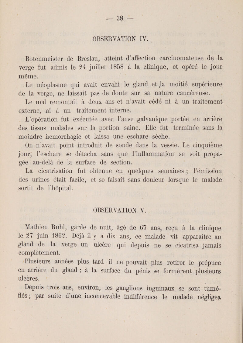 OBSERVATION IV. Botenmeister cle Breslau, atteint d’affection carcinomateuse de la verge fut admis le 24 juillet 1858 à la clinique, et opéré le jour même. Le néoplasme qui avait envahi le gland et ,1a moitié supérieure de la verge, ne laissait pas de doute sur sa nature cancéreuse. Le mal remontait à deux ans et n’avait cédé ni à un traitement externe, ni à un traitement interne. L’opération fut exécutée avec l’anse galvanique portée en arrière des tissus malades sur la portion saine. Elle fut terminée sans la moindre hémorrhagie et laissa une eschare sèche. On n’avait point introduit de sonde dans la vessie. Le cinquième jour, l’eschare se détacha sans que l’inflammation se soit propa¬ gée au-delà de la surface de section. La cicatrisation fut obtenue en quelques semaines ; l’émission des urines était facile, et se faisait sans douleur lorsque le malade sortit de l’hôpital. OBSERVATION V. Mathieu Ruhl, garde de nuit, âgé de 67 ans, reçu à la clinique le 27 juin 1862. Déjà il y a dix ans, ce malade vit apparaître au gland de la verge un ulcère qui depuis ne se cicatrisa jamais complètement. Plusieurs années plus tard il ne pouvait plus retirer le prépuce en arrière du gland ; à la surface du pénis se formèrent plusieurs ulcères. Depuis trois ans, environ, les ganglions inguinaux se sont tumé¬ fiés ; par suite d’une inconcevable indifférence le malade négligea