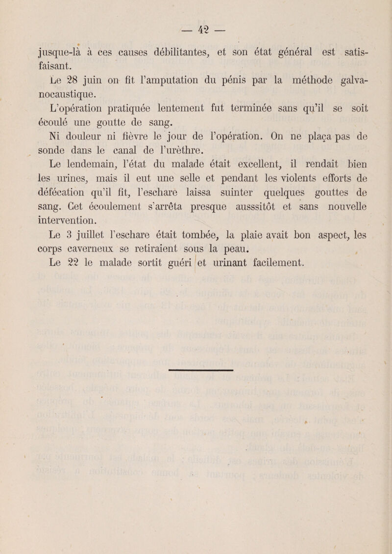 jusque-là à ces causes débilitantes, et son état général est satis¬ faisant. Le 28 juin on fit l’amputation du pénis par la méthode galva- nocaustique. L’opération pratiquée lentement fut terminée sans qu’il se soit écoulé une goutte de sang. Ni douleur ni fièvre le jour de l’opération. On ne plaça pas de sonde dans le canal de l’urèthre. Le lendemain, l’état du malade était excellent, il rendait bien les urines, mais il eut une selle et pendant les violents efforts de défécation qu’il fit, l’eschare laissa suinter quelques gouttes de sang. Cet écoulement s’arrêta presque ausssitôt et sans nouvelle intervention. Le 3 juillet l’eschare était tombée, la plaie avait bon aspect, les corps caverneux se retiraient sous la peau. Le 22 le malade sortit guéri et urinant facilement.