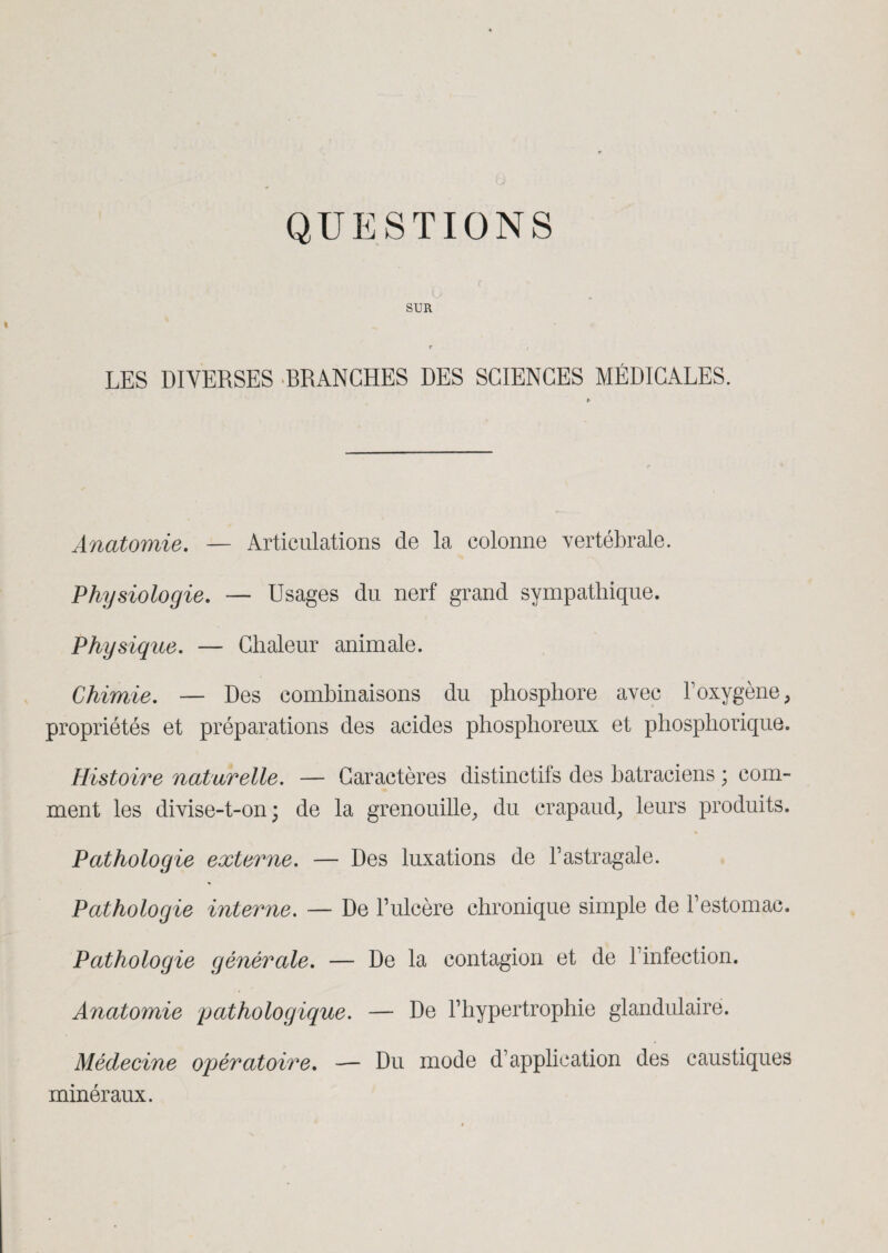 QUESTIONS SUR t LES DIVERSES -BRANCHES DES SCIENCES MÉDICALES. Anatomie. — Articulations de la colonne vertébrale. Physiologie. — Usages du nerf grand sympathique. Physique. — Chaleur animale. Chimie. — Des combinaisons du phosphore avec l’oxygène, propriétés et préparations des acides phosphoreux et phosphorique. Histoire naturelle. — Caractères distinctifs des batraciens ; com¬ ment les divise-t-on; de la grenouille, du crapaud, leurs produits. % Pathologie externe. — Des luxations de l’astragale. Pathologie interne. — De l’ulcère chronique simple de l’estomac. Pathologie générale. — De la contagion et de l’infection. Anatomie pathologique. — De l’hypertrophie glandulaire. Médecine opératoire. — Du mode d’application des caustiques minéraux.