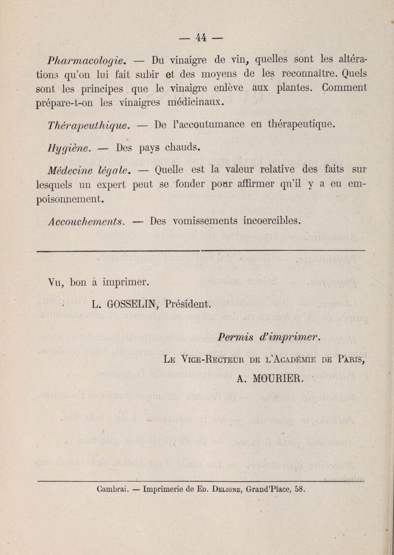 Pharmacologie. — Du vinaigre de vin, quelles sont les altéra¬ tions qu’on lui fait subir et des moyens de les reconnaître. Quels sont les principes que le vinaigre enlève aux plantes. Comment prépare-t-on les vinaigres médicinaux. Thérapeuthique. — De l’accoutumance en thérapeutique. Hygiène. — Des pays chauds. Médecine légale. — Quelle est la valeur relative des faits sur lesquels un expert peut se fonder pour affirmer qn’il y a eu em¬ poisonnement. Accouchements. — Des vomissements incoercibles. Vu, bon à imprimer. L. GOSSELIN, Président. Permis dy imprimer. Le Vice-Recteur de l’Académie de Paris, A. MOURIER. -- Cambrai. — Imprimerie de Ed. Deligne, Grand’Place, 58.