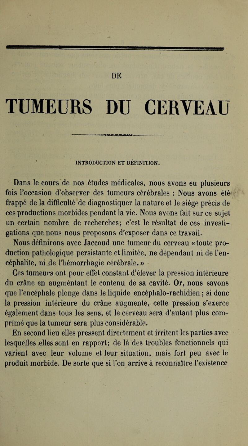 DE TUMEURS DU CERVEAU INTRODUCTION ET DÉFINITION. Dans le cours de nos études médicales, nous avons eu plusieurs fois l’occasion d’observer des tumeurs cérébrales : Nous avons été frappé de la difficulté de diagnostiquer la nature et le siège précis de ces productions morbides pendant la vie. Nous avons fait sur ce sujet un certain nombre de recherches; c'est le résultat de ces investi¬ gations que nous nous proposons d’exposer dans ce travail. Nous définirons avec Jaccoud une tumeur du cerveau «toute pro¬ duction pathologique persistante et limitée, ne dépendant ni de l’en¬ céphalite, ni de l’hémorrhagie cérébrale.» Ces tumeurs ont pour effet constant d’élever la pression intérieure du crâne en augmèntant le contenu de sa cavité. Or, nous savons que l’encéphale plonge dans le liquide encéphalo-rachidien ; si donc la pression intérieure du crâne augmente, cette pression s’exerce également dans tous les sens, et le cerveau sera d’autant plus com¬ primé que la tumeur sera plus considérable. En second lieu elles pressent directement et irritent les parties avec lesquelles elles sont en rapport; de là des troubles fonctionnels qui varient avec leur volume et leur situation, mais fort peu avec le produit morbide. De sorte que si l’on arrive à reconnaître l’existence