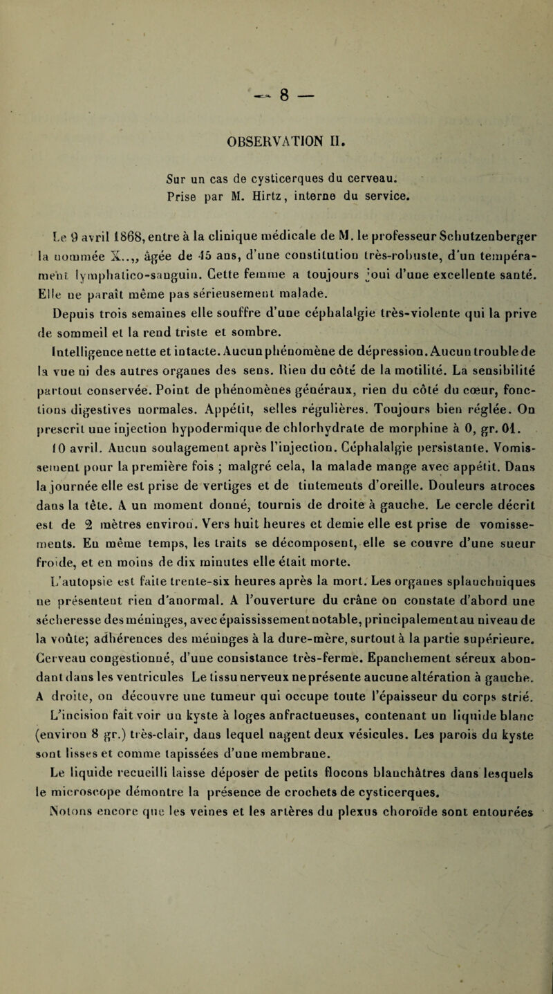 OBSERVATION II. Sur un cas de cysticerques du cerveau. Prise par M. Hirtz, interne du service. Le 9 avril 1868, entre à la clinique médicale de M. le professeur Schutzenberger la nommée X..„ âgée de 45 ans, d’une constitution très-robuste, d'un tempéra* ment lympliatico-sanguin. Cette femme a toujours joui d’une excellente santé. Elle ne paraît même pas sérieusement malade. Depuis trois semaines elle souffre d’une céphalalgie très-violente qui la prive de sommeil et la rend triste et sombre. Intelligence nette et intacte. Aucun phénomène de dépression. Aucun trouble de la vue ni des autres organes des sens. Rien du côté de la motilité. La sensibilité partout conservée. Point de phénomènes généraux, rien du côté du cœur, fonc¬ tions digestives normales. Appétit, selles régulières. Toujours bien réglée. On prescrit une injection hypodermique de chlorhydrate de morphine à 0, gr. 01. 10 avril. Aucun soulagement après l’injection. Céphalalgie persistante. Vomis¬ sement pour la première fois ; malgré cela, la malade mange avec appétit. Dans la journée elle est prise de vertiges et de tintements d’oreille. Douleurs atroces dans la tête. A un moment donné, tournis de droite à gauche. Le cercle décrit est de 2 mètres environ. Vers huit heures et demie elle est prise de vomisse¬ ments. En même temps, les traits se décomposent, elle se couvre d’une sueur froide, et en moins de dix minutes elle était morte. L’autopsie est faite trente-six heures après la mort. Les organes splauchniques ne présentent rien d’anormal. A l’ouverture du crâne on constate d’abord une sécheresse des méninges, avec épaississement notable, principalementau niveau de la voûte; adhérences des méninges à la dure-mère, surtout à la partie supérieure. Cerveau congestionné, d’une consistance très-ferme. Epanchement séreux abon¬ dant dans les ventricules Le tissu nerveux ne présente aucune altération à gauche. A droite, on découvre une tumeur qui occupe toute l’épaisseur du corps strié. L’incision fait voir un kyste à loges anfractueuses, contenant un liquide blanc (environ 8 gr.) très-clair, dans lequel nagent deux vésicules. Les parois du kyste sont lisses et comme tapissées d’une membrane. Le liquide recueilli laisse déposer de petits flocons blanchâtres dans lesquels le microscope démontre la présence de crochets de cysticerques. Notons encore que les veines et les artères du plexus choroïde sont entourées