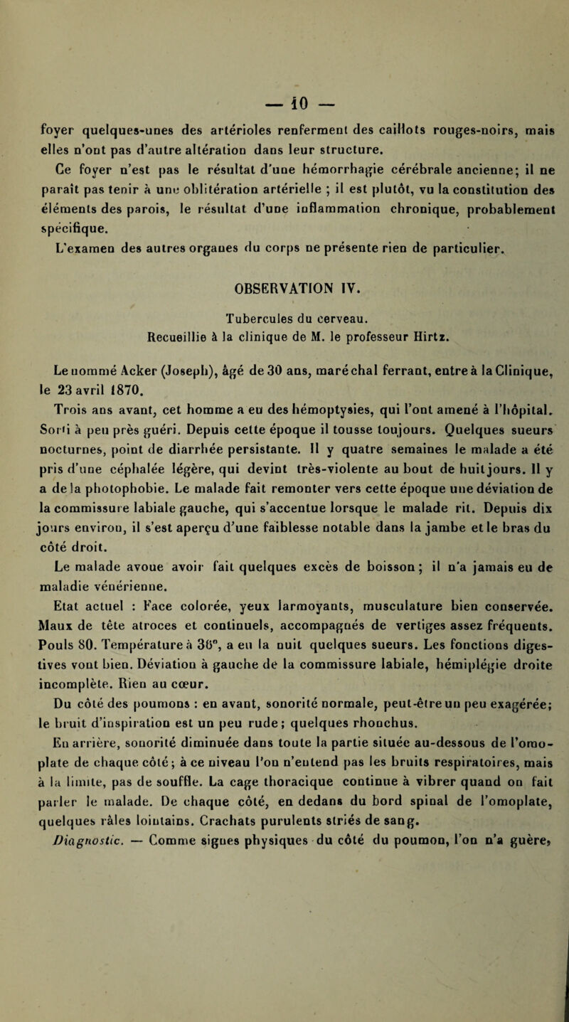 foyer quelques-unes des artérioles renferment des caillots rouges-noirs, mais elles n’ont pas d’autre altération dans leur structure. Ce foyer n’est pas le résultat d’une hémorrhagie cérébrale ancienne; il ne paraît pas tenir à une oblitération artérielle ; il est plutôt, vu la constitution des éléments des parois, le résultat d’une inflammation chronique, probablement spécifique. L'examen des autres organes du corps ne présente rien de particulier. OBSERVATION IV. » Tubercules du cerveau. Recueillie à la clinique de M. le professeur Hirtz. Le nommé Acker (Joseph), âgé de 30 ans, maré chai ferrant, entre à la Clinique, le 23 avril 1870. Trois ans avant, cet homme a eu des hémoptysies, qui l’ont amené à l’hôpital. Sor«i à peu près guéri. Depuis cette époque il tousse toujours. Quelques sueurs nocturnes, point de diarrhée persistante. Il y quatre semaines le malade a été pris d’une céphalée légère, qui devint très-violente au bout de huit jours. 11 y a de la photophobie. Le malade fait remonter vers cette époque une déviation de la commissure labiale gauche, qui s’accentue lorsque le malade rit. Depuis dix jours environ, il s’est aperçu d’une faiblesse notable dans la jambe et le bras du côté droit. Le malade avoue avoir fait quelques excès de boisson; il n’a jamais eu de maladie vénérienne. Etat actuel : Face colorée, yeux larmoyants, musculature bien conservée. Maux de tête atroces et continuels, accompagnés de vertiges assez fréquents. Pouls 80. Température à 30°, a eu la nuit quelques sueurs. Les fonctions diges¬ tives vont bien. Déviation à gauche de la commissure labiale, hémiplégie droite incomplète. Rien au cœur. Du côté des poumons : en avant, sonorité normale, peut-être un peu exagérée; le bruit d’inspiration est un peu rude; quelques rhonchus. En arrière, sonorité diminuée dans toute la partie située au-dessous de l’omo¬ plate de chaque côté; à ce niveau l’on n’entend pas les bruits respiratoires, mais à la limite, pas de souffle. La cage thoracique continue à vibrer quand on fait parler le malade. De chaque côté, en dedans du bord spinal de l’omoplate, quelques râles lointains. Crachats purulents striés de sang. Diagnostic. — Comme signes physiques du côté du poumon, l’on n’a guère?