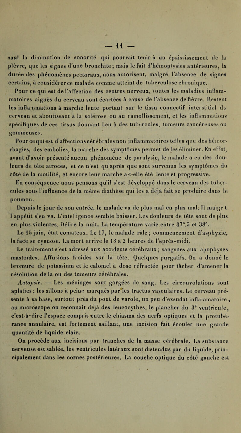 sauf la diminution de sonorité qui pourrait tenir à un épaississement de la plèvre, que les signes d’une bronchite; mais le fait d’hémoptysies antérieures, la durée des phénomènes pectoraux, nous autoriseut, malgré l'absence de signes certains, à considérerce malade comme atteint de tuberculose chronique. Pour ce qui est de l’affection des centres nerveux, toutes les maladies inflam¬ matoires aiguës du cerveau sont écartées à cause de l’absence de tièvre. Restent les inflammations à marche lente portant sur le tissu connectif interstitiel du cerveau et aboutissant à la sclérose ou au ramollissement, et les inflammations spécifiques de ces tissus donnant lieu à des tubercules, tumeurs cancéreuses ou gommeuses. Pourcequiest d’affections cérébrales non inflammatoires telles que des hémor¬ rhagies. des embolies, la marche des symptômes permet de les éliminer. En effet, avant d’avoir présenté aucun phénomène de paralysie, le malade a eu des dou¬ leurs de tète atroces, et ce n’est qu’après que sont survenus les symptômes du côté de la motilité, et encore leur marche a-t-elle été lente et progressive. En conséquence nous pensons qu’il s’est développé dans le cerveau des tuber¬ cules sous l’influence de la même diathèse qui les a déjà fait se produire dans le poumon. Depuis le jour de son entrée, le malade va de plus mal en plus mal. Il maigr t l’appétit s’en va. L'intelligence semble baisser. Les douleurs de tête sont de plus en plus violentes. Délire la nuit. La température varie entre 37°,5 et 38°. Le i5juin, état comateux. Le 17, le malade râle; commencement d’asphyxie, la face se cyanose. La mort arrive le 18 à 2 heures de l’après-midi. Le traitement s’est adressé aux accidents cérébraux; sangsues aux apophyses mastoïdes. Affusions froides sur la tête. Quelques purgatifs. On a donné le bromure de potassium et le calomel à dose réfractée pour tâcher d’amener la résolution de la ou des tumeurs cérébrales. Autopsie. — Les méninges sont gorgées de sang. Les circonvolutions sont aplaties; les sillons à peine marqués par les tractus vasculaires. Le cerveau pré¬ sente à sa base, surtout près du pont de varole, un peu d’exsudat inflammatoire , au microscope on reconnaît déjà des leucocythes, le plancher du 3e ventricule, c’est-à-dire l’espace compris entre le chiasma des nerfs optiques et la protubé¬ rance annulaire, est fortement saillant, une incision fait écouler une grande quantité de liquide clair. On procède aux incisions par tranches de la masse cérébrale. La substance nerveuse est sablée, les ventricules latéraux sont distendus par du liquide, prin¬ cipalement dans les cornes postérieures. La couche optique du côté gauche est