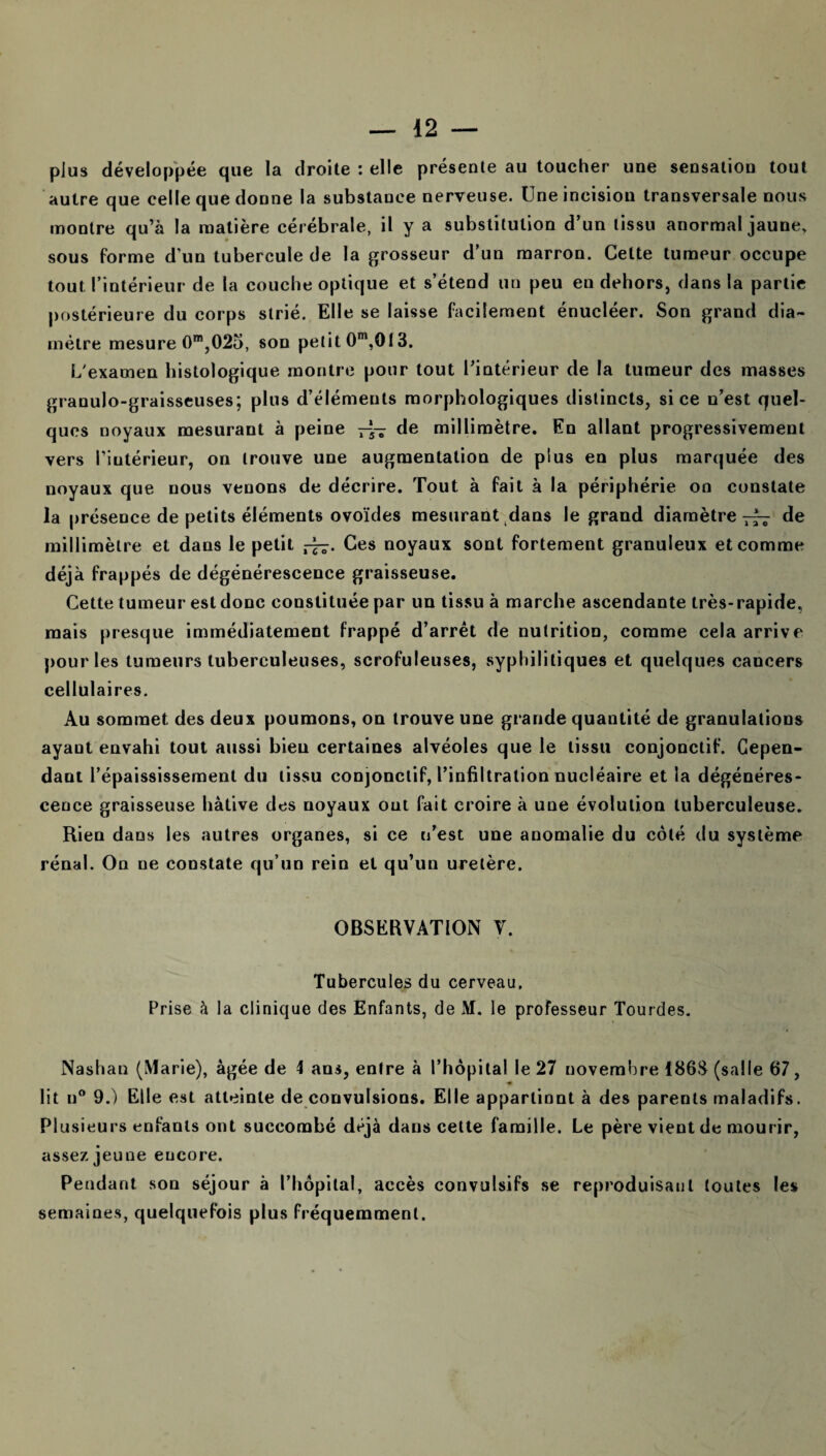 plus développée que la droite : elle présente au toucher une sensation tout autre que celle que donne la substance nerveuse. Une incision transversale nous montre qu’à la matière cérébrale, il y a substitution d’un tissu anormal jaune, sous forme d’un tubercule de la grosseur d’un marron. Celte tumeur occupe tout l’intérieur de la couche optique et s’étend un peu en dehors, dans la partie postérieure du corps strié. Elle se laisse facilement énucléer. Son grand dia¬ mètre mesure 0m,025, son petit 0m,013. L'examen histologique montre pour tout l’intérieur de la tumeur des masses granulo-graisseuses; plus d’éléments morphologiques distincts, si ce n’est quel¬ ques noyaux mesurant à peine —de millimètre. En allant progressivement vers l’intérieur, on trouve une augmentation de plus en plus marquée des noyaux que nous venons de décrire. Tout à fait à la périphérie on constate la présence de petits éléments ovoïdes mesurant dans le grand diamètre de millimètre et dans le petit Ces noyaux sont fortement granuleux et comme déjà frappés de dégénérescence graisseuse. Cette tumeur est donc constituée par un tissu à marche ascendante très-rapide, mais presque immédiatement frappé d’arrêt de nutrition, comme cela arrive pour les tumeurs tuberculeuses, scrofuleuses, syphilitiques et quelques cancers cellulaires. Au sommet des deux poumons, on trouve une grande quantité de granulations ayant envahi tout aussi bien certaines alvéoles que le tissu conjonctif. Cepen¬ dant l’épaississement du tissu conjonctif, l’infiltration nucléaire et la dégénéres¬ cence graisseuse hâtive des noyaux ont fait croire à une évolution tuberculeuse. Rien dans les autres organes, si ce n’est une anomalie du côté du système rénal. On ue constate qu’un rein et qu’un uretère. OBSERVATION V. Tubercules du cerveau. Prise à la clinique des Enfants, de M. le professeur lourdes. Nashan (Marie), âgée de 4 ans, entre à l’hôpital le 27 novembre 186S (salle 67, ♦ lit u° 9.) Elle est atteinte de convulsions. Elle apparlinnt à des parents maladifs. Plusieurs enfants ont succombé déjà dans cette famille. Le père vient de mourir, assez jeune encore. Pendant son séjour à l’hôpital, accès convulsifs se reproduisant toutes les semaines, quelquefois plus fréquemment.