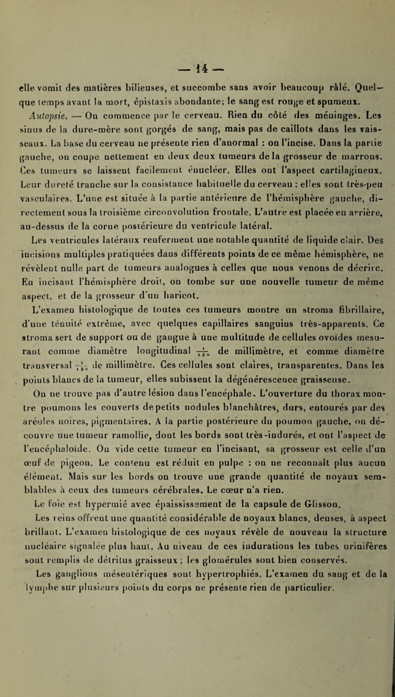 elle vomit des matières bilieuses, et succombe saas avoir beaucoup râlé. Quel¬ que temps avant la mort, épistaxis abondante; le sang est rouge et spumeux. Autopsie. — On commence par le cerveau. Rien du côté des méninges. Les sinus de la dure-mère sont gorgés de sang, mais pas de caillots dans les vais¬ seaux. La base du cerveau ne présente rien d’anormal : on l’incise. Dans la partie gauche, on coupe nettement en deux deux tumeurs delà grosseur de marrons. Ces tumeurs se laissent facilement énucléer. Elles ont l’aspect cartilagineux. Leur dureté tranche sur la consistance habituelle du cerveau : elles sont très-peu vasculaires. L’une est située à la partie antérieure de l’hémisphère gauche, di¬ rectement sous la troisième circonvolution frontale. L’autre est placée en arrière, au-dessus de la corne postérieure du ventricule latéral. Les ventricules latéraux renferment une notable quantité de liquide clair. Des incisions multiples pratiquées dans différents points de ce même hémisphère, ne révèlent nulle part de tumeurs analogues à celles que nous venons de décrire. En incisant l’hémisphère droit, on tombe sur une nouvelle tumeur de même aspect, et de la grosseur d’un haricot. L’examen histologique de toutes ces tumeurs montre un stroma fibrillaire, d’une ténuité extrême, avec quelques capillaires sanguins très-apparents. Ce stroma sert de support ou de gangue à une multitude de cellules ovoïdes mesu¬ rant comme diamètre longitudinal —, de millimètre, et comme diamètre transversal -J- de millimètre. Ces cellules sont claires, transparentes. Dans les points blancs de la tumeur, elles subissent la dégénérescence graisseuse. On ne trouve pas d’autre lésion dans l’encéphale. L’ouverture du thorax mon¬ tre poumons les couverts de petits nodules blanchâtres, durs, entourés par des aréoles noires, pigmentaires. A la partie postérieure du poumon gauche, on dé¬ couvre une tumeur ramollie, dont les bords sont très-indurés, et ont l’aspect de l’eucéphaloïde. Ou vide cette tumeur en l’incisant, sa grosseur est celle d’un œuf de pigeon. Le contenu est réduit en pulpe : on ne reconnaît plus aucun élément. Mais sur les bords on trouve une grande quantité de noyaux sem¬ blables à ceux des tumeurs cérébrales. Le cœur n’a rien. Le foie est hypermié avec épaississement de la capsule de Glisson. Les reins offrent une quantité considérable de noyaux blancs, denses, à aspect brillant. L’examen histologique de ces noyaux révèle de nouveau la structure nucléaire signalée plus haut. Au niveau de ces indurations les tubes urinifères sont remplis de détritus graisseux ; les glomérules sont bien conservés. Les ganglions mésentériques sont hypertrophiés. L’examen du sang et de la lymphe sur plusieurs points du corps ne présente rien de particulier.