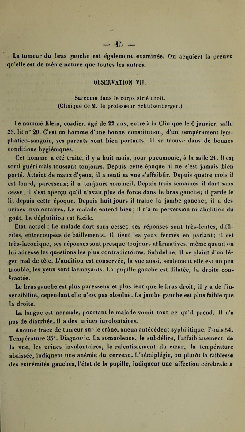 La tumeur du bras gauche est également examinée. On acquiert la preuve qu’elle est de même nature que toutes les autres. OBSERVATION VII. Sarcome dans le corps strié droit. (Clinique de M. le professeur Schützenberger.) Le nommé Klein, cojdier, âgé de 22 ans, entre à la Clinique le 6 janvier, salle 23, lit n° 20. C’est un homme d’une bonne constitution, d’un tempérament lym- phatico-sanguiu, ses parents sont bien portants. Il se trouve dans de bonnes conditions hygiéniques. Cet homme a été traité, il y a huit mois, pour pneumonie, à la salle 21. Il est sorti guéri mais toussant toujours. Depuis cette époque il ne s’est jamais bien porté. Atteint de maux d’yeux, il a senti sa vue s’affaiblir. Depuis quatre mois il est lourd, paresseux; il a toujours sommeil. Depuis trois semaines il dort sans cesse; il s’est aperçu qu’il n’avait plus de force dans le bras gauche; il garde le lit depuis cette époque. Depuis huit jours il traîne la jambe gauche; il a des urines involontaires. Le malade entend bien; il n’a ni perversion ni abolition du goût. La déglutition est facile. Etat actuel : Le malade dort sans cesse; ses réponses sont très-lentes, diffi¬ ciles, entrecoupées de bâillements. Il tient les yeux fermés en parlant; il est très-laconique, ses réponses sont presque toujours affirmatives, même quand on lui adresse les questions les plus contradictoires. Subdélire. Il se plaint d'un lé¬ ger mal de tête. L’audition est conservée, la vue aussi, seulement elle est un peu trouble, les yeux sont larmoyants. La pupille gauche est dilatée, la droite con¬ tractée. Le bras gauche est plus paresseux et plus lent que le bras droit ; il y a de l’in¬ sensibilité, cependant elle n’est pas absolue. La jambe gauche est plus faible que la droite. La langue est normale, pourtant le malade vomit tout ce qu'il prend. 1! n’a pas de diarrhée. Il a des urines involontaires. Aucune trace de tumeur sur le crâne, aucun antécédent syphilitique. Pouls 54. Température 35°. Diagnosiic. La somnolence, le subdélire, l’affaiblissement de la vue, les urines involontaires, le ralentissement du cœur, la température abaissée, indiquent une anémie du cerveau. L’hémiplégie, ou plutôt la faiblesse des extrémités gauches, l’état de la pupille, indiquent une affection cérébrale à