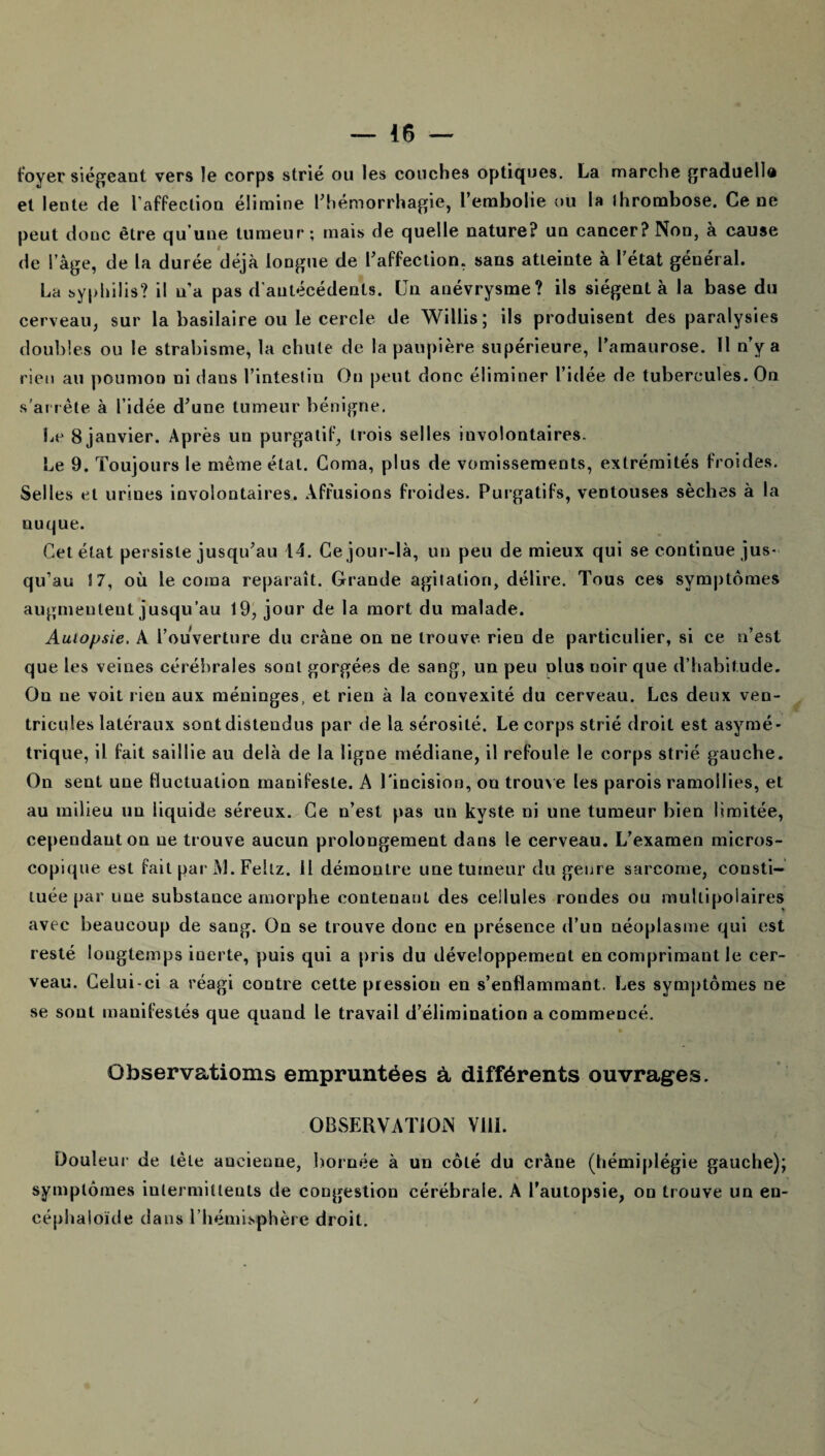 foyer siégeant vers le corps strié ou les couches optiques. La marche graduelle et lente de laffection élimine l’hémorrhagie, L’embolie ou la ihrombose. Ce ne peut donc être qu’une tumeur; mais de quelle nature? un cancer? Non, à cause de l’àge, de la durée déjà longue de l’affection, sans atleinte à l’état général. La syphilis? il n’a pas d’antécédents. Un anévrysme? ils siègent à la base du cerveau, sur la basilaire ou le cercle de Willis; ils produisent des paralysies doubles ou le strabisme, la chute de la paupière supérieure, l’amaurose. 11 n’y a rien au poumon ni dans l’intestin On peut donc éliminer l’idée de tubercules. On s'arrête à l’idée d’une tumeur bénigne. Le 8 janvier. Après un purgatif, trois selles involontaires. Le 9. Toujours le même étal. Coma, plus de vomissements, extrémités froides. Selles et urines involontaires. Affusions froides. Purgatifs, ventouses sèches à la nuque. Cet état persiste jusqu’au 14. Ce jour-là, un peu de mieux qui se continue jus¬ qu’au S 7, où le coma reparaît. Grande agitation, délire. Tous ces symptômes augmentent jusqu’au 19, jour de la mort du malade. Autopsie. A l’ouverture du crâne on ne trouve rieo de particulier, si ce n’est que les veines cérébrales sont gorgées de sang, un peu olus noir que d’habitude. Ou ue voit lieu aux méninges, et rien à la convexité du cerveau. Les deux ven¬ tricules latéraux sont distendus par de la sérosité. Le corps strié droit est asymé¬ trique, il fait saillie au delà de la ligne médiane, il refoule le corps strié gauche. On sent une fluctuation manifeste. A l'incision, on trouve les parois ramollies, et au milieu un liquide séreux. Ce n’est pas un kyste ni une tumeur bien limitée, cependant on ue trouve aucun prolongement dans le cerveau. L’examen micros¬ copique est fait par Al. Fellz. Il démontre une tumeur du genre sarcome, consti¬ tuée par une substance amorphe contenant des cellules rondes ou multipolaires avec beaucoup de sang. On se trouve doue en présence d’un néoplasme qui est resté longtemps inerte, puis qui a pris du développement en comprimant le cer¬ veau. Celui-ci a réagi contre cette pression en s’enflammant. Les symptômes ne se sont manifestés que quand le travail d’élimination a commencé. Observations empruntées à différents ouvrages. OBSERVATION Vill. Douleur de tête ancienne, bornée à un côté du crâne (hémiplégie gauche); symptômes intermittents de congestion cérébrale. A l’autopsie, on trouve un en- céphaloïde dans l’hémisphère droit.
