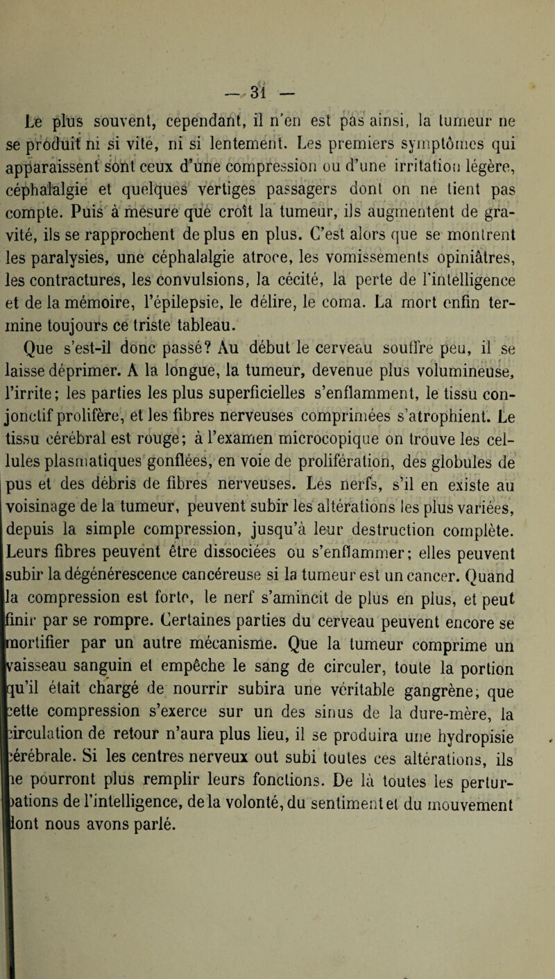 Le plus souvent, cependant, il n'en est pas ainsi, la tumeur ne se produit ni si vite, ni si lentement. Les premiers symptômes qui apparaissent sont ceux d’une compression ou d’une irritation légère, céphalalgie et quelques vertiges passagers dont on ne tient pas compte. Puis à mesure que croît la tumeur, ils augmentent de gra¬ vité, ils se rapprochent déplus en plus. C’est alors que se montrent les paralysies, une céphalalgie atroce, les vomissements opiniâtres, les contractures, les convulsions, la cécité, la perte de l'intelligence et de la mémoire, l’épilepsie, le délire, le coma. La mort enfin ter¬ mine toujours ce triste tableau. Que s’est-il donc passé? Au début le cerveau soutire peu, il se laisse déprimer. A la longue, la tumeur, devenue plus volumineuse, l’irrite; les parties les plus superficielles s’enflamment, le tissu con¬ jonctif prolifère, et les fibres nerveuses comprimées s’atrophient. Le tissu cérébral est rouge; à l’examen microcopique on trouve les cel- Iules plasmatiques gonflées, en voie de prolifération, des globules de pus et des débris de fibres nerveuses. Les nerfs, s’il en existe au voisinage de la tumeur, peuvent subir les altérations les plus variées, depuis la simple compression, jusqu’à leur destruction complète. Leurs fibres peuvent être dissociées ou s’enflammer; elles peuvent subir la dégénérescence cancéreuse si la tumeur est un cancer. Quand la compression est forte, le nerf s’amincit de plus en plus, et peut finir par se rompre. Certaines parties du cerveau peuvent encore se mortifier par un autre mécanisme. Que la tumeur comprime un vaisseau sanguin et empêche le sang de circuler, toute la portion qu’il était chargé de nourrir subira une véritable gangrène, que lette compression s’exerce sur un des sinus de la dure-mère, la circulation de retour n’aura plus lieu, il se produira une hydropisie cérébrale. Si les centres nerveux out subi toutes ces altérations, ils lie pourront plus remplir leurs fonctions. De là toutes les pertur¬ bations de 1 intelligence, delà volonté, du sentiment et du mouvement llont nous avons parlé.