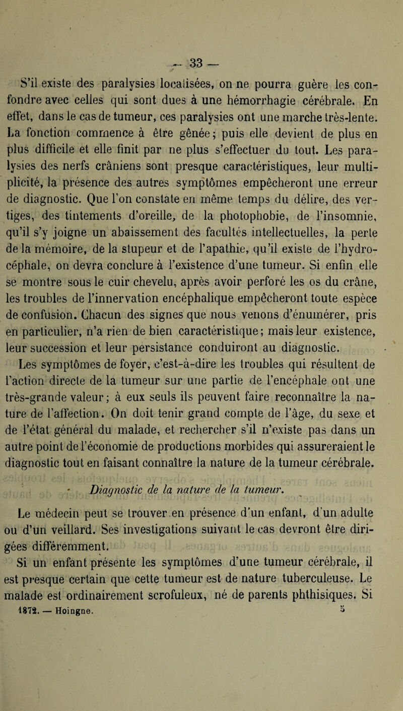 S’il existe des paralysies localisées, on ne pourra guère les con¬ fondre avec celles qui sont dues à une hémorrhagie cérébrale. En effet, dans le cas de tumeur, ces paralysies ont une marche très-lente. La fonction commence à être gênée ; puis elle devient de plus en plus difficile et elle finit par ne plus s’effectuer du tout. Les para¬ lysies des nerfs crâniens sont presque caractéristiques, leur multi¬ plicité, la présence des autres symptômes empêcheront une erreur de diagnostic. Que l’on constate en même temps du délire, des ver¬ tiges, des tintements d’oreille, de la photophobie, de l’insomnie, qu’il s’y joigne un abaissement des facultés intellectuelles, la perte de la mémoire, de la stupeur et de l’apathie, qu’il existe de l’hydro¬ céphale, on devra conclure à l’existence d’une tumeur. Si enfin elle se montre sous le cuir chevelu, après avoir perforé les os du crâne, les troubles de l’innervation encéphalique empêcheront toute espèce de confusion. Chacun des signes que nous venons d’énumérer, pris en particulier, n’a rien de bien caractéristique ; mais leur existence, leur succession et leur persistance conduiront au diagnostic. Les symptômes de foyer, c’est-à-dire les troubles qui résultent de faction directe de la tumeur sur une partie de l’encéphale ont une très-grande valeur ; à eux seuls ils peuvent faire reconnaître la na¬ ture de l’affection. On doit tenir grand compte de l’âge, du sexe et de l’état général du malade, et rechercher s’il n’existe pas dans un autre point de l’économie de productions morbides qui assureraient le diagnostic tout en faisant connaître la nature de la tumeur cérébrale. ' Diagnostic de la nature de la tumeur. Le médecin peut se trouver en présence d’un enfant, d’un adulte ou d’un veillard. Ses investigations suivant le cas devront être diri¬ gées différemment. Si un enfant présente les symptômes d’une tumeur cérébrale, il est presque certain que cette tumeur est de nature tuberculeuse. Le malade est ordinairement scrofuleux, né de parents phthisiques. Si 1872. — Hoingne. S