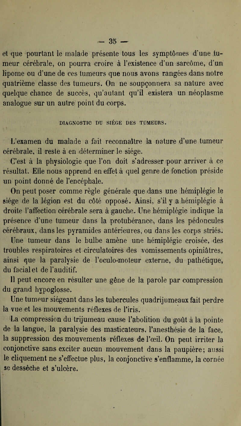 et que pourtant le malade présente tous les symptômes d’une tu* meur cérébrale, on pourra croire à l’existence d’un sarcome, d’un lipome ou d’une de ces tumeurs que nous avons rangées dans notre quatrième classe des tumeurs. On ne soupçonnera sa nature avec quelque chance de succès, qu’autant qu’il existera un néoplasme analogue sur un autre point du corps. DIAGNOSTIC DU SIÈGE DES TUMEURS. L’examen du malade a fait reconnaître la nature d’une tumeur cérébrale, il reste à en déterminer le siège. C’est à la physiologie que l’on doit s’adresser pour arriver à ce résultat. Elle nous apprend en effet à quel genre de fonction préside un point donné de l’encéphale. On peut poser comme règle générale que dans une hémiplégie le siège de la légion est du côté opposé. Ainsi, s’il y a hémiplégie à droite l’affection cérébrale sera à gauche. Une hémiplégie indique la présence d’une tumeur dans la protubérance, dans les pédoncules cérébraux, dans les pyramides antérieures, ou dans les corps striés. Une tumeur dans le bulbe amène une hémiplégie croisée, des troubles respiratoires et circulatoires des vomissements opiniâtres, ainsi que la paralysie de l’oculo-moteur externe, du pathétique, du facial et de l’auditif. 11 peut encore en résulter une gêne de la parole par compression du grand hypoglosse. Une tumeur siégeant dans les tubercules quadrijumeaux fait perdre la vue et les mouvements réflexes de Y iris. La compression du trijumeau cause l’abolition du goût à la pointe de la langue, la paralysie des masticateurs, l’anesthésie de la face, la suppression des mouvements réflexes de l’œil. On peut irriter la conjonctive sans exciter aucun mouvement dans la paupière; aussi le cliquement ne s’effectue plus, la conjonctive s’enflamme, la cornée se dessèche et s’ulcère.