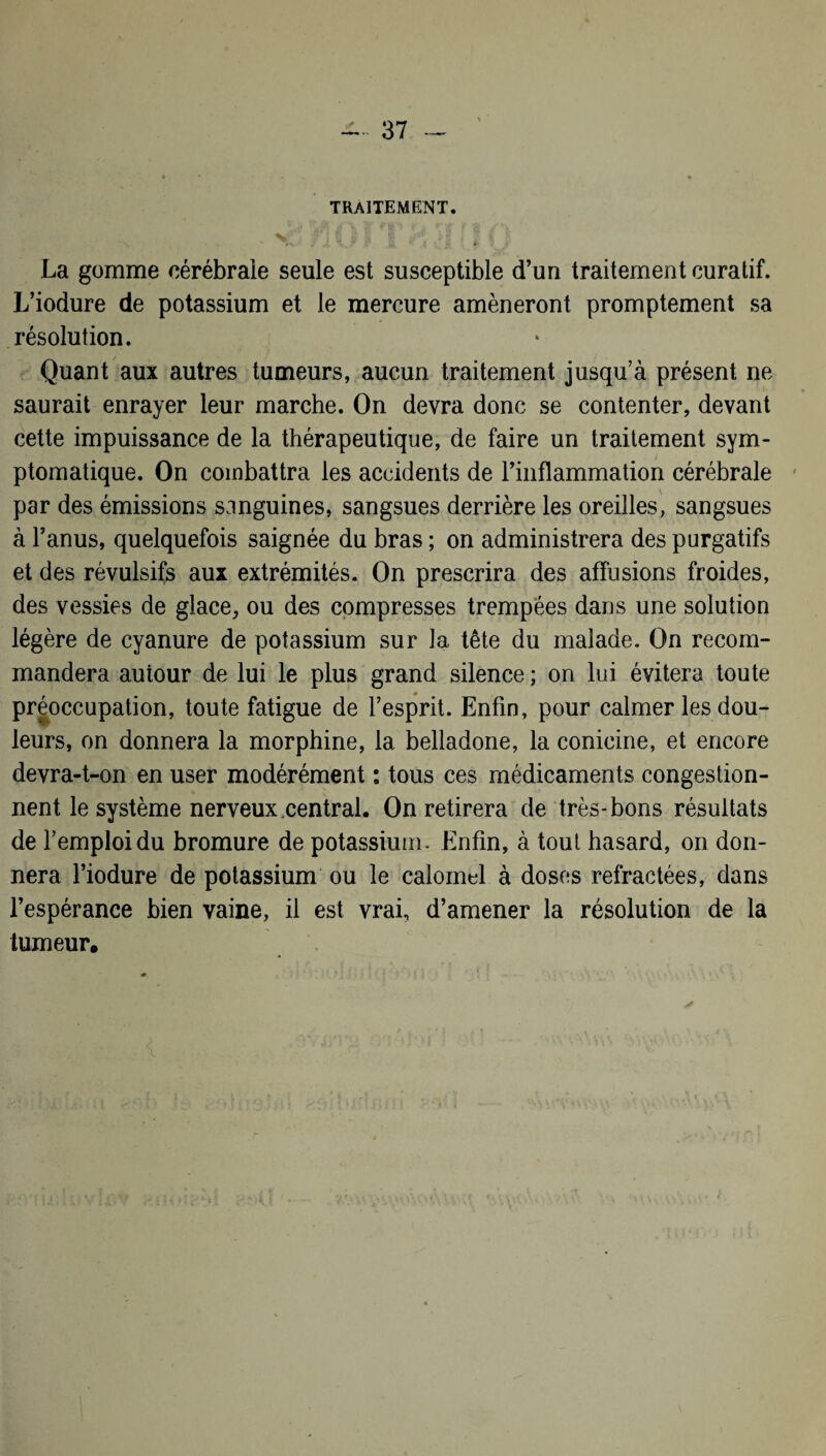 TRAITEMENT. * x ' nû i T H H [ï (j La gomme cérébrale seule est susceptible d’un traitement curatif. L’iodure de potassium et le mercure amèneront promptement sa résolution. Quant aux autres tumeurs, aucun traitement jusqu’à présent ne saurait enrayer leur marche. On devra donc se contenter, devant cette impuissance de la thérapeutique, de faire un traitement sym¬ ptomatique. On combattra les accidents de l’inflammation cérébrale par des émissions sanguines, sangsues derrière les oreilles, sangsues à l’anus, quelquefois saignée du bras ; on administrera des purgatifs et des révulsifs aux extrémités. On prescrira des affusions froides, des vessies de glace, ou des compresses trempées dans une solution légère de cyanure de potassium sur la tête du malade. On recom¬ mandera autour de lui le plus grand silence ; on lui évitera toute préoccupation, toute fatigue de l’esprit. Enfin, pour calmer les dou¬ leurs, on donnera la morphine, la belladone, la conicine, et encore devra-t-on en user modérément : tous ces médicaments congestion¬ nent le système nerveux central. On retirera de très-bons résultats de l’emploi du bromure de potassium. Enfin, à tout hasard, on don¬ nera l’iodure de potassium ou le calomel à doses réfractées, dans l’espérance bien vaine, il est vrai, d’amener la résolution de la tumeur.