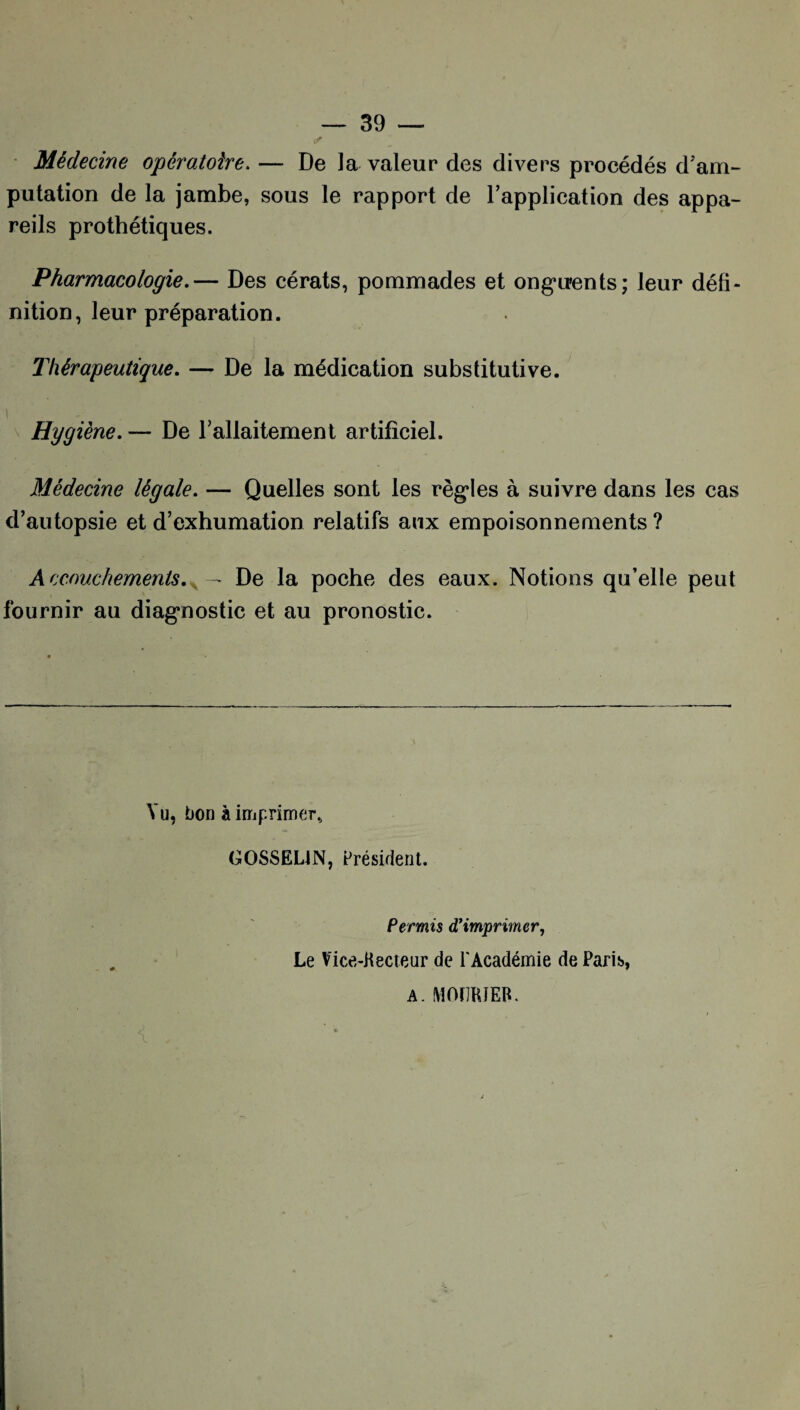 Médecine opératoire. — De la valeur des divers procédés d'am¬ putation de la jambe, sous le rapport de l’application des appa¬ reils prothétiques. Pharmacologie.— Des cérats, pommades et onguents; leur défi¬ nition, leur préparation. Thérapeutique. — De la médication substitutive. Hygiène. — De l’allaitement artificiel. Médecine légale. — Quelles sont les règles à suivre dans les cas d’autopsie et d’exhumation relatifs aux empoisonnements ? Accouchements.. — De la poche des eaux. Notions qu’elle peut fournir au diagnostic et au pronostic. Vu, bon à imprimer, GOSSELIN, Président. Permis d’imprimer, Le Vice-Kecteur de l'Académie de Paris, A. MOÏIRJER.