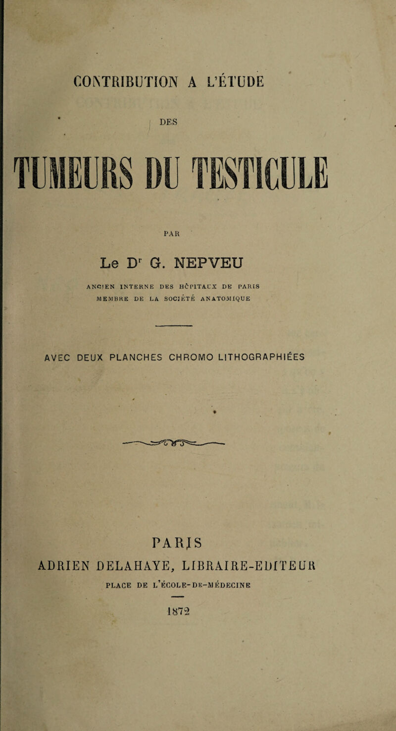 DES PAR Le D’ G. NEPVEU ANCIEN INTERNE DES HCPITACX DE PARIS MEMBRE DE LA SOCIETE ANATOMIQUE AVEC DEUX PLANCHES CHROMO LITHOGRAPHIÉES r PARJS ADRIEN ÛELAHAYE, LIBRAIRE-EDITEUR PLACE DE l’École-de-médegine ]872