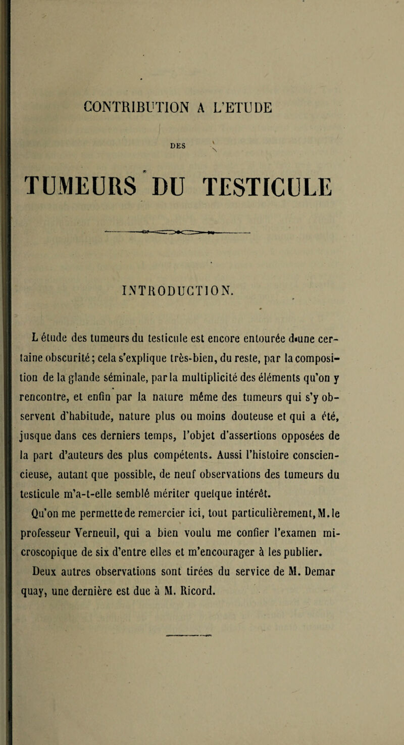 DES TUMEURS DU INTRODUCTION. L élude des tumeurs du testicule est encore entourée diune cer¬ taine obscurité; cela s'explique très-bien, du reste, par la composi¬ tion de la Irlande séminale, parla multiplicité des éléments qu'on y rencontre, et enfin par la nature même des tumeurs qui s’y ob¬ servent d’habitude, nature plus ou moins douteuse et qui a été, jusque dans ces derniers temps, l’objet d’assertions opposées de la part d’auteurs des plus compétents. Aussi l’histoire conscien¬ cieuse, autant que possible, de neuf observations des tumeurs du testicule m’a-t-elle semblé mériter quelque intérêt. Qu’on me permette de remercier ici, tout particulièrement, M. le professeur Verneuil, qui a bien voulu me confier l’examen mi¬ croscopique de six d’entre elles et m’encourager à les publier. Deux autres observations sont tirées du service de M. Demar