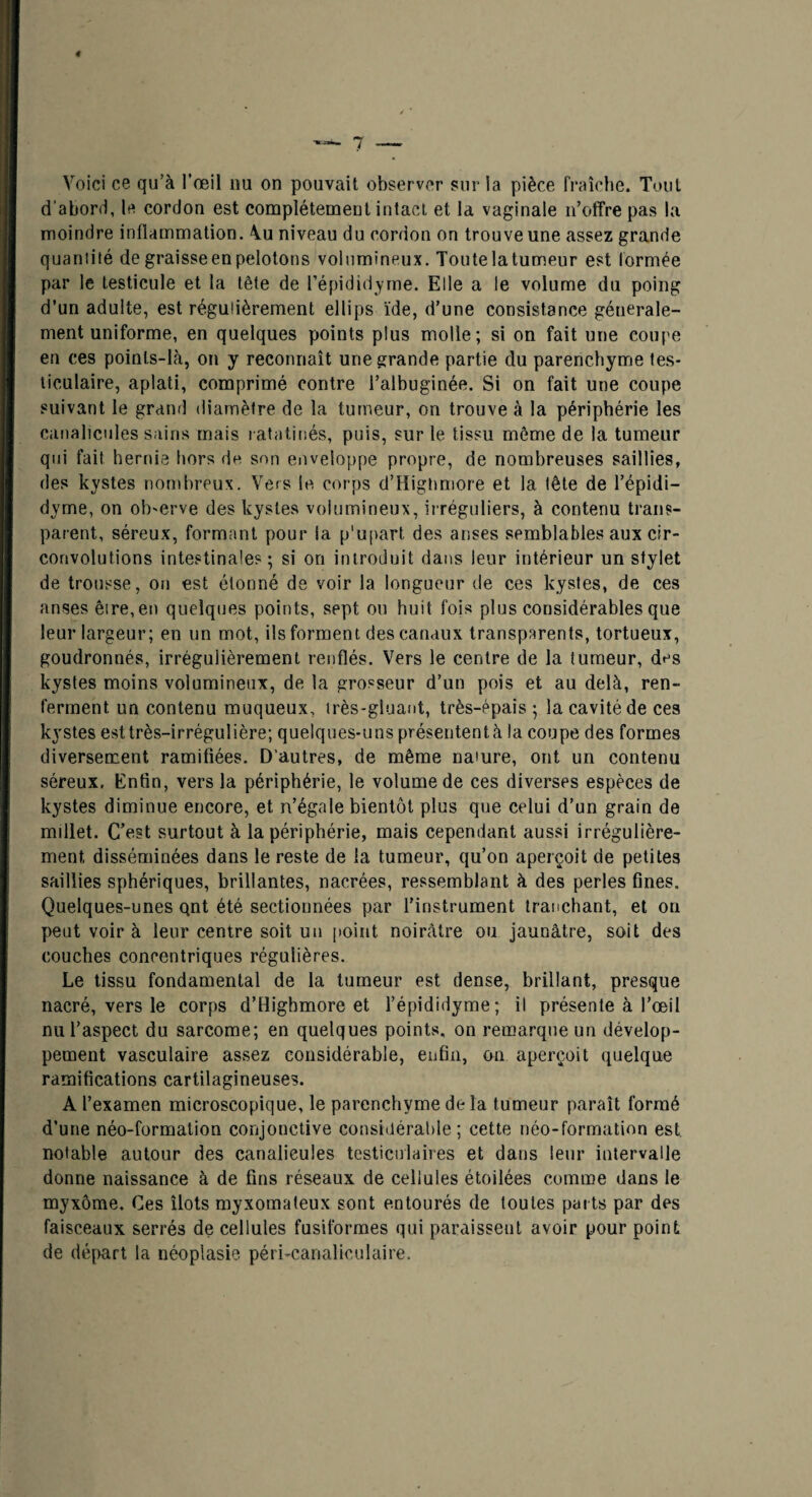 d’abonî, le cordon est complètement intact et la vaginale n’offre pas la moindre inflammation. \u niveau du cordon on trouve une assez grande quantité de graisse en pelotons volumineux. Toutelatumeur est formée par le testicule et la tête de l’épididyme. Elle a le volume du poing d’un adulte, est régulièrement ellips ïde, d’une consistance générale¬ ment uniforme, en quelques points plus molle; si on fait une coupe en ces points-là, on y reconnaît une grande partie du parenchyme tes¬ ticulaire, aplati, comprimé contre l’albuginée. Si on fait une coupe suivant le grand diamètre de la tumeur, on trouve à la périphérie les canalicules sains mais ratatinés, puis, sur le tissu même de la tumeur qui fait hernie hors de son eiiveloppe propre, de nombreuses saillies, des kystes nombreux. Vers le corps d’Higliniore et la tête de l’épidi- dyme, on oh'erve des kystes volumineux, irréguliers, à contenu trans¬ parent, séreux, formant pour la p'u[)art des anses semblables aux cir¬ convolutions intestinales; si on introduit dans leur intérieur un stylet de trousse, on est étonné de voir la longueur de ces kystes, de ces anses ê!re,en quelques points, sept ou huit fois plus considérables que leur largeur; en un mot, ils forment des canaux transparents, tortueux, goudronnés, irrégulièrement renflés. Vers le centre de la tumeur, des kystes moins volumineux, de la grosseur d’un pois et au delà, ren¬ ferment un contenu muqueux, très-gluant, très-épais ; la cavité de ces kystes est très-irrégulière; quelques-uns présentent à la coupe des formes diversement ramifiées. D’autres, de même nature, ont un contenu séreux. Enfin, vers la périphérie, le volume de ces diverses espèces de kystes diminue encore, et n’égale bientôt plus que celui d’un grain de millet. C’est surtout à la périphérie, mais cependant aussi irrégulière¬ ment, disséminées dans le reste de la tumeur, qu’on aperçoit de petites saillies sphériques, brillantes, nacrées, ressemblant à des perles fines. Quelques-unes qnt été sectionnées par l’instrument tranchant, et on peut voir à leur centre soit un point noirâtre ou jaunâtre, soit des couches concentriques régulières. Le tissu fondamental de la tumeur est dense, brillant, presque nacré, vers le corps d’Highmore et l’épididyme; il présente à l’œil nu l’aspect du sarcome; en quelques points, on remarque un dévelop¬ pement vasculaire assez considérable, enfin, on aperçoit quelque ramifications cartilagineuses. A l’examen microscopique, le parenchyme de la tumeur paraît formé d’une néo-formation conjonctive considérable; cette néo-formation est notable autour des canalicules testiculaires et dans leur intervalle donne naissance à de fins réseaux de cellules étoilées comme dans le myxome. Ces îlots myxomateux sont entourés de toutes parts par des faisceaux serrés de cellules fusiformes qui paraissent avoir pour point de départ la néoplasie péri-canaliculaire.