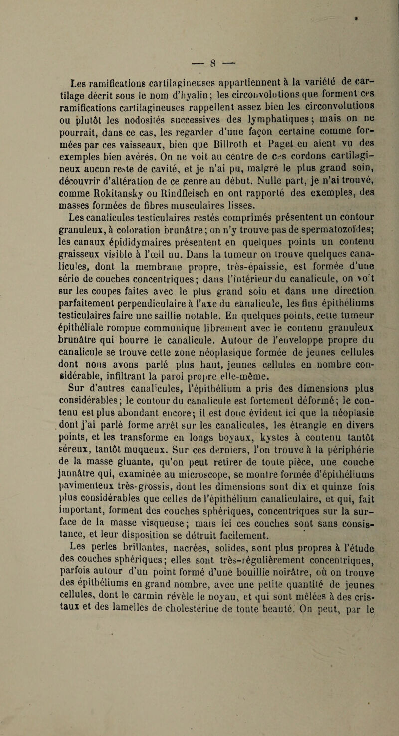 Les ramifications cartilagineuses appartiennent à la variété de car¬ tilage décrit sous le nom d’hyalin; les circoiivolulionsque forment ces ramifications cartilagineuses rappellent assez bien les circonvolutions ou j3lutôt les nodosités successives des lymphatiques ; mais on ne pourrait, dans ce cas, les regarder d’une façon certaine comme for¬ mées par ces vaisseaux, bien que Billroth et Pagel eu aient vu des exemples bien avérés* On ne voit au centre de ces cordons cartilagi¬ neux aucun reste de cavité, et je n’ai pu, malgré le plus grand soin, découvrir d’altération de ce genre au début. Nulle part, je n’ai trouvé, comme Rokitansky ou Rindfleisch en ont rapporté des exemples, des masses formées de fibres musculaires lisses. Les canalicules testiculaires restés comprimés présentent un contour granuleux, à coloration brunâtre ; on n’y trouve pas de spermatozoïdes; les canaux épididymaires présentent en quelques points un contenu graisseux visible à l’œil nu. Dans la tumeur on trouve quelques cana¬ licules, dont la membrane propre, très-épaissie, est formée d’une série découches concentriques; dans l’intérieur du canalicule, on vo't sur les coupes faites avec le plus grand soin et dans une direction parfaitement perpendiculaire à l’axe du canalicule, les fins épithéliums testiculaires faire une saillie notable. En quelques points, cette tumeur épithéliale rompue communique librement avec le contenu granuleux brunâtre qui bourre le canalicule. Autour de l’enveloppe propre du canalicule se trouve cette zone néoplasique formée de jeunes cellules dont nous avons parlé plus haut, jeunes cellules en nombre con¬ sidérable, infiltrant la paroi propre elle-même. Sur d’autres canalicules, l’épithélium a pris des dimensions plus considérables; le contour du canalicule est fortement déformé; le con¬ tenu est plus abondant encore; il est donc évident ici que la néoplasie dont j’ai parlé forme arrêt sur les canalicules, les étrangle en divers points, et les transforme en longs boyaux, kystes à contenu tantôt séreux, tantôt muqueux. Sur ces derniers, l’on trouve à la périphérie de la masse gluante, qu’on peut retirer de toute pièce, une couche jaunâtre qui, examinée au microscope, se montre formée d’épiihéliums pavimenteux très-grossis, dont les dimensions sont dix et quinze fois plus considérables que celles de l’épithélium canaliculaire, et qui, fait important, forment des couches sphériques, concentriques sur la sur¬ face de la masse visqueuse ; mais ici ces couches sont sans consis¬ tance, et leur disposition se détruit facilement. Les perles brillantes, nacrées, solides, sont plus propres à l’étude des couches sphériques; elles sont très-régulièrement concentriques, parfois autour d’un point formé d’une bouillie noirâtre, où on trouve des épithéliums en grand nombre, avec une petite quantité de jeunes cellules, dont le carmin révèle le noyau, et qui sont mêlées à des cris¬ taux et des lamelles de cholestérine de toute beauté. On peut, par le